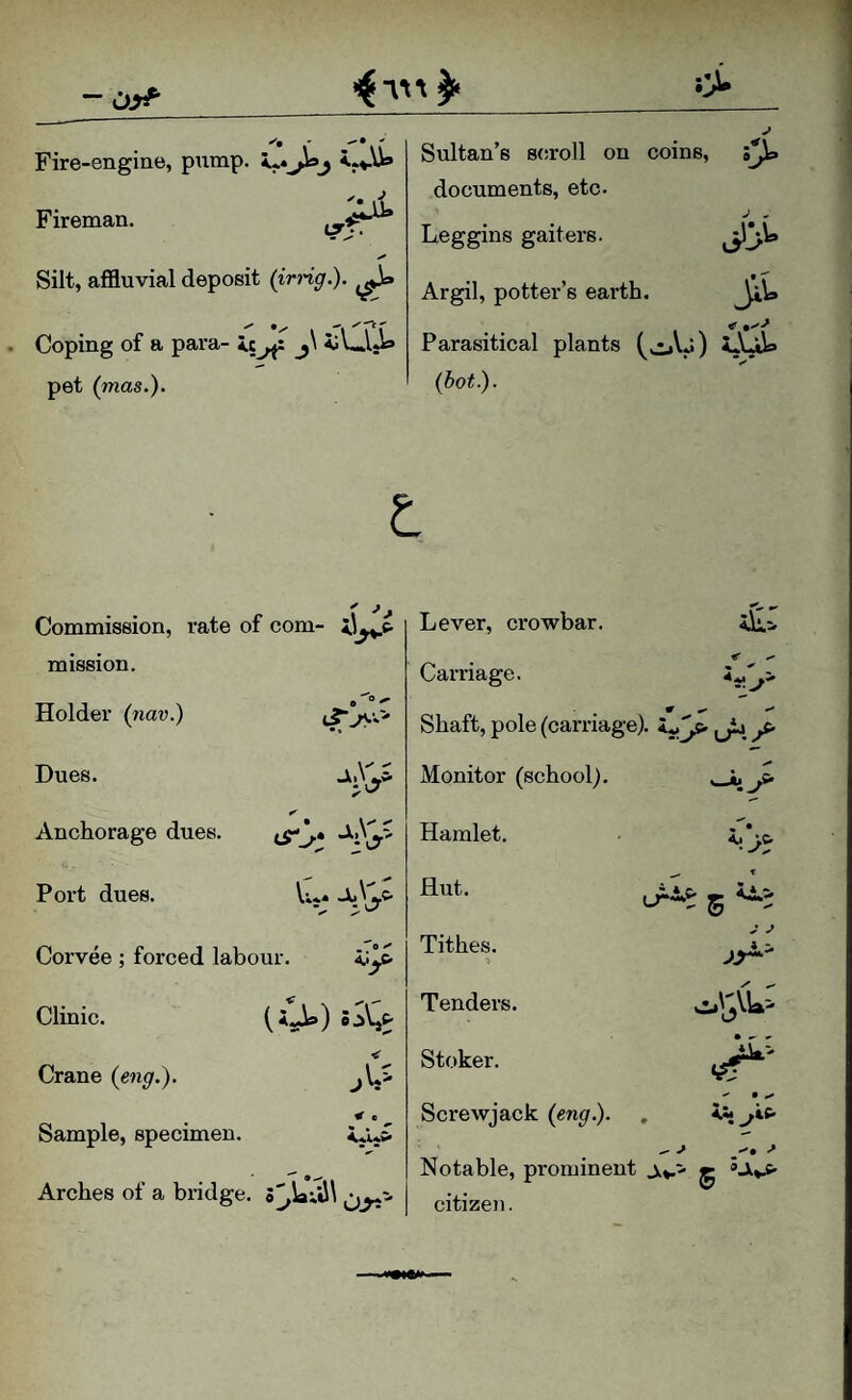 - Fire-engine, pump. <*«Jioj '• i? Fireman. Silt, affluvial deposit (irng.). . Coping of a para- ic_j\ iVllji* pet (mas.). Sultan’s 8(!roll on coins, :> documents, etc. Leggins gaiters. Argil, potter’s earth. •r*i> S'^ Parasitical plants iA^ {hot). ft ^ ^ Commission, rate of com- il^c- mission. Holder (nar.) Dues. Anchorage dues. Port dues. lyC* V»** jiC Corvee ; forced labour. Clinic. i*sA») Crane {eng.). ^ e Sample, specimen. Arches of a bridge. Lever, crowbar. Carriage. Shaft, pole (carriage), ^ Monitor (school). Hamlet. Hut. Tithes. 'iJ' 4 2* Tenders. Stoker. Screwjack (eng.). Notable, prominent j,*.- g ’JivC- citizen.
