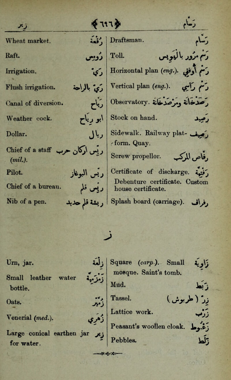 Wheat market. Itaft tJVJJ Irrigation, 0 ^ Flush irrigation. Canal of diversion. Weather cock. y' Dollar. Chief of a staff ^^ uH. j (mil.). Pilot. sji.j Chief of a bureau. Nib of a pen. Draftsman. TolL \jrKyV V jyy fj A m ^ Horizontal plan {eng.). Vertical plan (eng.). Observatory. Stock on hand. Sidewalk. Railway plat- •'form. Quay. Screw propeller. Certificate of discharge. Debenture certificate. Custom house certificate. Splash board (carnage). J>\^j ^ 9 Urn, jar. jjjj ^ • «» Small leather water S«3*j bottle. Oats, Venerial (med.). Large conical earthen jar jtj for water. Square (carp). Small mosque. Saint’s tomb. Mud. Tassel. Lattice work. Peasant’s woollen cloak, Pebbles. y3
