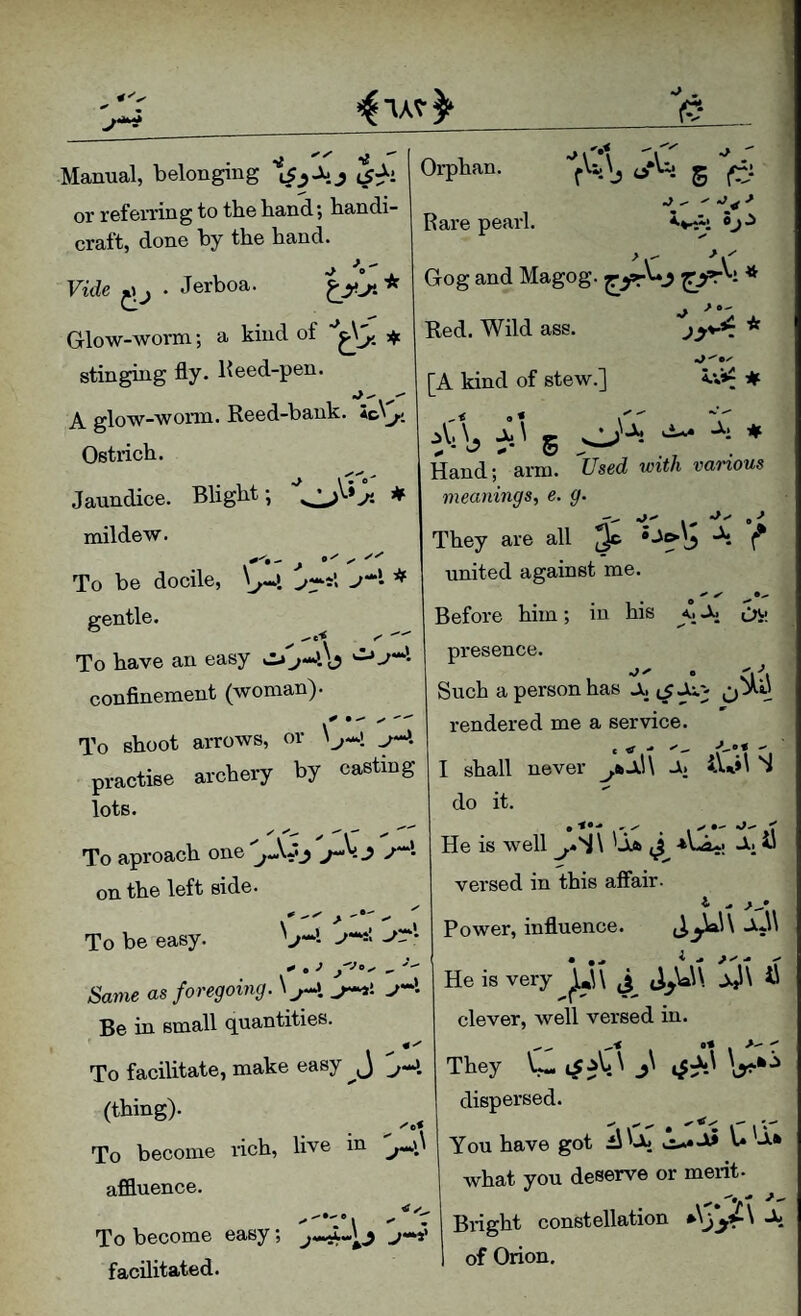 4^^ 1^* Manual, belonging t5:^i or referring to the hand; handi¬ craft, done by the hand. Vide • Jerboa. Glow-worm; a kind of stinging fly. Keed-pen. A glow-worm. Reed-bank. Ostrich. Jaundice. Blight; ★ mildew. To be docile, \^\ ^ gentle. To have an easy conflnement (woman). To shoot arrows, or practise archery by casting Orphan. 4/Ui g Rare pearl. ■’r Gog and Magog. - * Red. Wild ass. [A kind of stew.] A •- A.V*^ # o < iV> \' JC x • ^ Ox Hand; arm. Z7sed var-iows meanings, e. g. They are all ^ J united against me. Before him; in his <, ^ presence. Such a person has Ox rendered me a service. lots. To aproach one''^0.-*j -»'• on the left side. To be easy. O-*’. J' C - ''x  I shall never A. iVol S do it. x^ • <•- He is well ^«S\ '-Xfc *'-<3.-! -^1 ^ versed in this affair- Power, influence. ^ia.\ \ -Xj\\ ^ t i X Same as foregoing. x^-l -4 Be in small quantities To facilitate, make easy j (thing). To become rich, live in affluence. 1 X X X He is very jj,»U J,^U\ Ail\ ^ clever, well versed in. They dispersed. ■'tv' • v' i You have got ii'Aj vix^.A3 u A» what you deserve or merit X 'ir Biieht constellation *A To become easy; -'.y n^nn facilitated. of Orion,