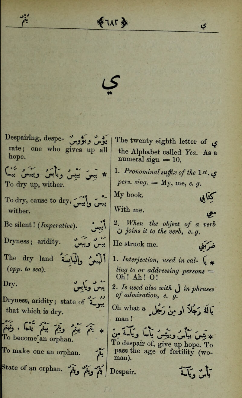 Despairing, despe- rate; one who gives up all hope. ^ ■'V * ^ ' '•*ri uTMlJ I’o dry up, wither. To dry, cause to dry, ^ wither. Be silent! (/juperarire). Dryness; aridity. The dry land il»U\^ (opjt). <0 sea). Dry. ^ \ ■* *- lTm Dryness, aridity; state of that which is dry. r*' -'t (.w To become'an oi’phan. To make one an orphan. State of an orphan. The twenty eighth letter of ^ the Alphabet called Yea. As a numeral sign = 10. 1. Pronominal suffix of the pers. sing. = My, me, e. g. My book. With me. 2. When the object of a verb O joins it to the verb, e. g. He struck me. 1. Interjection, used in cal- V. ^ ling to or addressing persons = Oh ! Ah ! 0! 2. Is used also with J in phrases of admiration, e. g. Oh what a ^ %rj a'l: man I • ^ \ ■' 'I j «■ ^ i>* <-V> j Ub if.' To despair of, give up hope. To pass the age of fertility (wo¬ man). Despair.