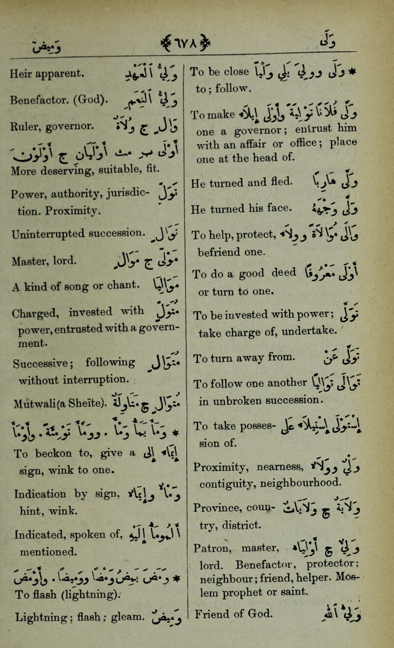 US Heir apparent. Benefactor. (God). ti j Ruler, governor. ^ - ■* More deserving, suitable, fit. Power, authority, jurisdic- Jy tion. Proximity. Uninterrupted succession. Master, lord. E JS- A kind of song or chant, Charged, invested with jy* power, entrusted with a govern¬ ment. Successive; following without interruption. Mutwali(a She'ite). . ^^y . V._J Wj \»J # To beckon to, give a sign, wink to one. Indication by sigu, Aclj U^ hint, wink. Indicated, spoken of, \ mentioned. To be close U j to; follow. To make ^ one a governor; entrust him with an affair or office; place one at the head of. r f-. He turned and fled. * - % He turned his face. <i3 j . To help, protect, •«S_5 ^ oS \y befriend one. To do a good deed or turn to one. To be invested with power; take charge of, undertake. To turn away from. To flash (lightning). Lightning; flash; gleam. JjA**j • 1* (iy To follow one another in unbroken succession. To take posses- sion of. j! •'» Proximity, nearness, * contiguity, neighbourhood. ^__ __ ^ Province, couij- try, district. Patron, master, 5 lord. Benefactor, protector; neighbour; friend, helper. Mos¬ lem prophet or saint. Friend of God. 4a\ •« V