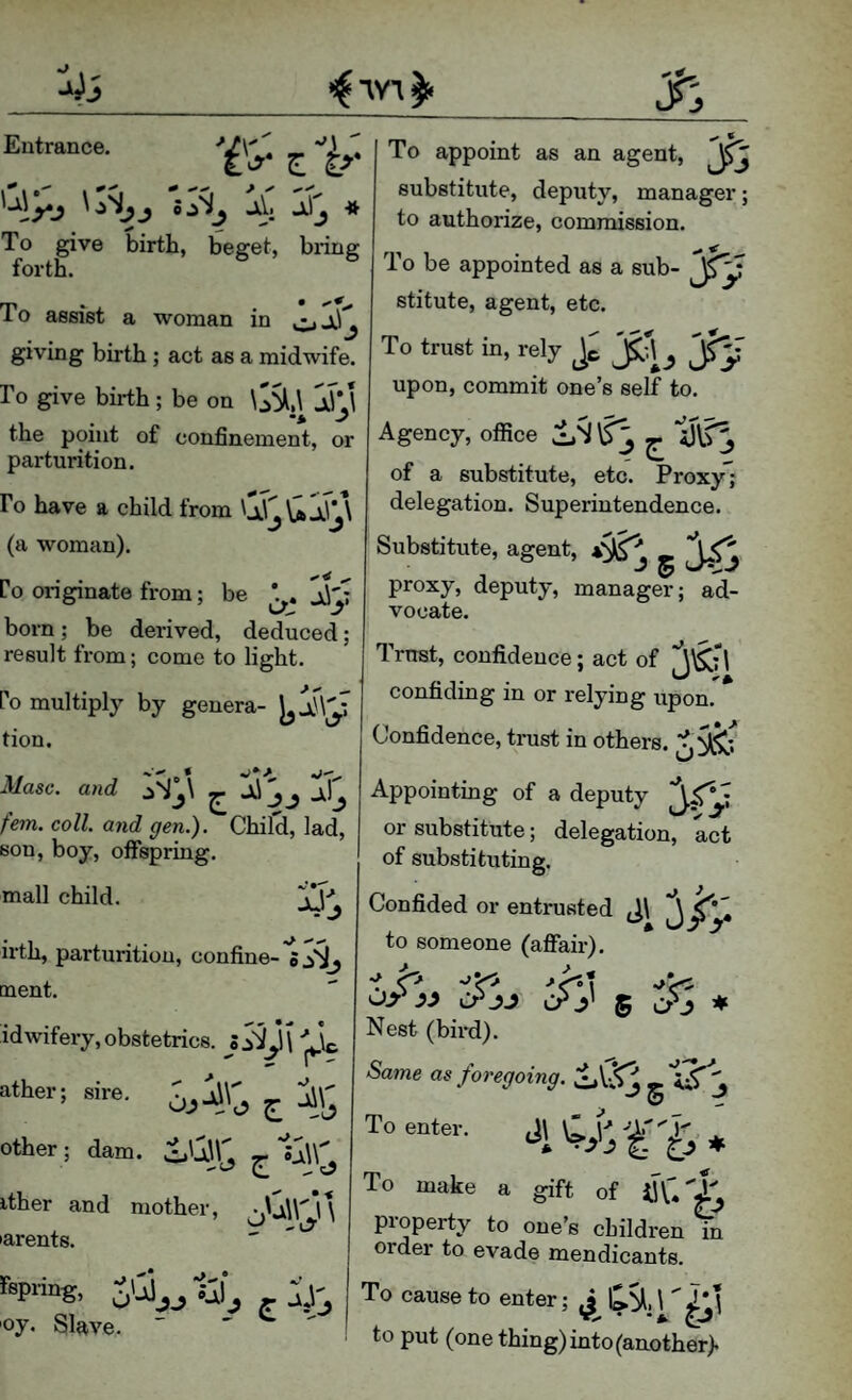 Eutrance. ^ '‘‘Ay '>A '4 A * To give birth, beget, bring forth. To assist a woman in giving birth; act as a midwife. ro give birth ; be on \S^,\ In the point of confinement, or parturition. Fo have a child from (a woman). Co originate from; be 1\'; born; be derived, deduced; result from; come to light. Po multiply by genera- tion. Masc. and ^ fern. coll, and gen.). Child, lad, son, boy, offspring. mall child. irth, parturition, confine-'s ment. id wifery, obstetrics. ather; sire. ^ other ; dam. oQ\^ ^ ither and mother, jU\rV\ 'arents. rspring, SU_,_, i-, oy. Slave.  - - To appoint as an agent, Jj substitute, deputy, manager; to authorize, commission. •>* ^ To be appointed as a sub- stitute, agent, etc. To trust in, rely S 'J? upon, commit one’s self to. Agency, office 1,S ^ ^ U\.?^ of a substitute, etc. Proxy; delegation. Superintendence. Substitute, agent, . ''pf; proxy, deputy, manager; ad¬ vocate. Trust, confidence; act of 3'^fl confiding in or relying upon. Confidence, tinist in others. Appointing of a deputy or substitute; delegation, act of substituting. Confided or entrusted J\ ^ to someone (afifair). or 5 # Nest (bird). Same as foregoing. CLU^ g ti'T'j To enter. ^ To make a gift of property to one’s children in order to evade mendicants. To cause to enter; J to put (one thing) into (another>