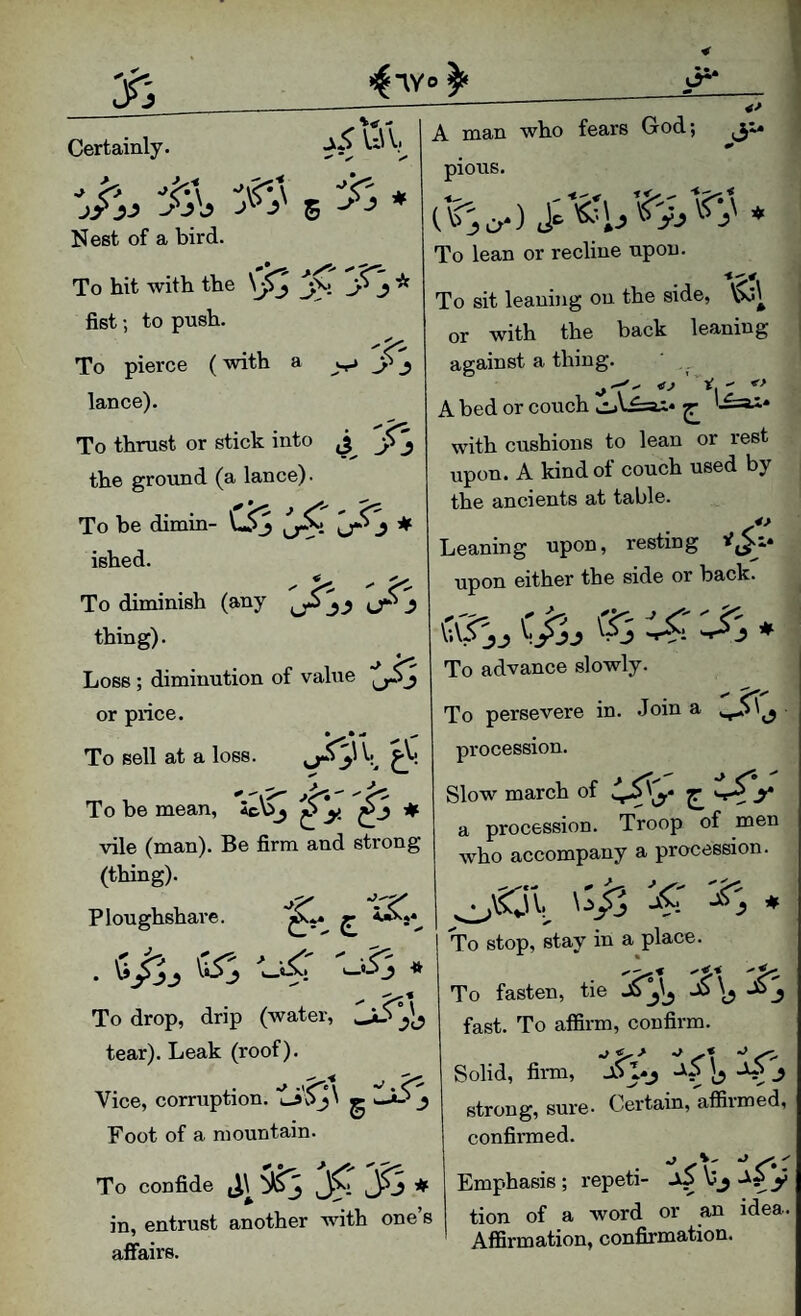 uv, y i i.'is Certainly. 5 * Nest of a bird. To hit with the * fist; to push. To pierce (with a lance). To thrust or stick into the ground (a lance). To be dimin- ♦ ished. To diminish (any ^ ^ ^ thing). Loss ; diminution of value or price. • • ^ ^ To sell at a loss. \ To be mean, 4c\^ ^ # vile (man). Be firm and strong (thing). Ploughshare. c . Si's * ^ ^*1 To drop, drip (water, ^ tear). Leak (roof). Vice, corruption. ^ Foot of a mountain. To confide j.i^3y<y3* in, entrust another with one’s affairs. 1^. - «> A man who fears God; pious. To lean or recline upon. To sit leaning on the side, or with the back leaning against a thing. A bed or couch with cushions to lean or rest upon. A kind of couch used by the ancients at table. Leaning upon, resting upon either the side or back. cvTs^ C/j. • To advance slowly. To persevere in. .Join a procession. Slow march of Z a procession. Troop of men who accompany a procession. '4' * To stop, stay in a place. To fasten, tie fast. To affirm, confirm. Solid, fii-m, 1-5 b ^ strong, sure. Certain, affirmed, confirmed. Emphasis; repeti- tion of a word or an idea. Affirmation, confirmation.