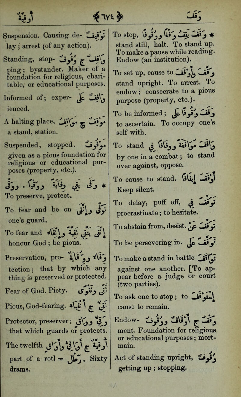 uJI) ( Suspeusiou. Causing cle- tLiJy lay ; aiTest (of any action). Standing, stop- ^ ping; bystander. Maker of a foundation for religious, chari¬ table, or educational purposes. Informed of; exper- Jc ienced. A halting place, g a stand, station. Suspended, stopped. o y^» given as a pious foundation for religious or educational pur¬ poses (property, etc.). v''- % To preserve, protect. To fear and be on j'iy one’s guard. To fear and \ . <jii Jii JiJ \ honour God ; be pious. Preservation, pro- tection; that by which any thing is preserved or protected. Fear of God. Piety. iS^y I* * ^ V Pious, God-feanng. *Ui: \ ^ I ^ ^ ^ Protector, preserver; ^y'yy d j that which guards or protects. The twelfth ^ £ ^i*y^ part of a rotl * Sixty drams. To stop, j itt; j # stand still, halt. To stand up. To make a pause while reading. Endow (an institution). To set up, cause to »Ji» j stand upright. To arrest. To endow; consecrate to a pious purpose (property, etc.). ^ ^ ^ ^ To be informed; Jt V*y j j to ascertain. To occupy one’s self with. To stand by one in a combat; to stand over against, oppose. ^ ^ ^ ^ ^ To cause to stand. Keep silent. To delay, puff off, ^ ^»y procrastinate; to hesitate. To abstain from, desist. ^ y To be persevenng in. Jc y To make a stand in battle against one another. [To ap¬ pear before a judge or court (two parties). To ask one to stop; to ,Jii y..^ cause to remain. Endow- ment. Foundation for religious or educational purposes; mort¬ main. Act of standing upright, getting up; stopping.