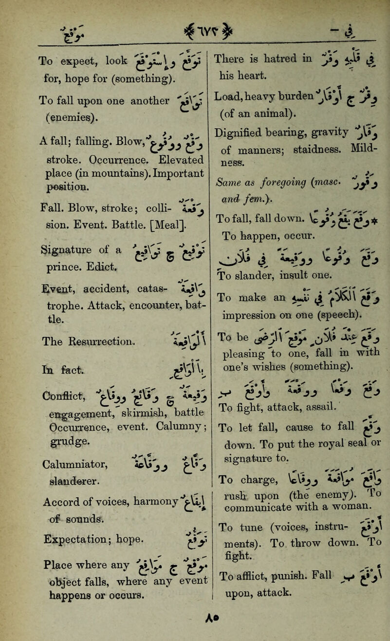 - To expect, look for, hope for (something). To fall upon one another (enemies). A fall; falling. stroke. Occurrence. Elevated place (in moxmtains). Important position. Fall. Blow, stroke; coUi- sion. Event. Battle. [Meal]. Signature of a g prince. Edict. • • <J* I* • There is hatred in 3 his heart. Load, heavy burden (of an animal). Dignified bearing, gravity of manners; staidness. Mild¬ ness. ^ i' Same as foregoing {masc- and fern.'). To fall, fall down. To happen, occur. 'i^. . V .X r 'V To slander, insult one. To make an ^ impression on one (speech). To be pleasing to one, fall in with one’s wishes (something). - •\-' Event, accident, catas¬ trophe. Attack, encounter, bat¬ tle. The Resiu’rection. ^y' In fact. Conflict, j g <■*»j engagement, skirmish, battle Occurrence, event. Calumny; grudge. Calumniator, ie\S'j j j slanderer. Accord of voices, harmony of sounds. Expectation; hope. e>‘ Place where any object falls, where any event happens or occurs. A.<t» JJ Q To fight, attack, assail. To let fall, cause to fall down. To put the royal seal or signature to. To charge, IcVJjj C!'^ rush upon (the enemy). To communicate with a woman. ^ ■< To tune (voices, instru- ments). To throw down. To fight. To afflict, punish. Fall upon, attack. A®