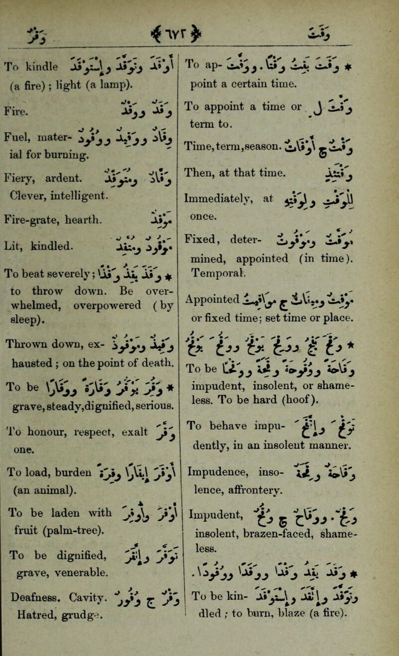 To kindle •^'y'i ■^* (a fire); light (a lamp). HI •' ri * ^ 1 o ap- . U» j i|( point a certain time. To appoint a time or J -i-» j term to. Time,term,season. oV*j\ Then, at that time. JiS;» , Immediately, at once. Fixed, deter- mined, appointed (in time). Temporal. Appointed ^ or fixed time; set time or place. >y' j.' j  . To be j J *o\}^ impudent, insolent, or shame¬ less. To be hard (hoof). * - To behave irapu- dently, in an insolent manner. Impudence, inso- lence, affronterv. Impudent, g j .-f.^ insolent, brazen-faced, shame¬ less. Fire. Fuel, mater- ial for burning. Fiery, ardent. '^y^j Clever, intelligent. Fire-grate, hearth. Jii^. • • 1 ■ V ^ ^ Lit, kindled. JiL:«j To beat severely; 'Ai j ii Ji ^ to throw down. Be over¬ whelmed, overpowered (by sleep). Thrown down, ex- -Aji j hausted ; on the point of death. To be 'J-;* grave, steady,dignified, serious. To honour, respect, exalt one. To load, burden jy^ \^Vl\ (an animal). To be laden with y^\ fruit (palm-tree). To be dignified, y*^j yy grave, venerable. Deafness. Cavity, ^ y^ Hatred, grudge. To be kin- died ; to burn, blaze (a fire).
