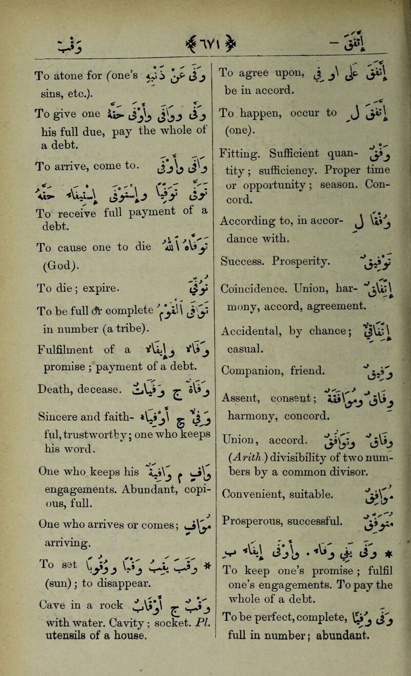 To atone for (one’s 5*. sins, etc.). To give one Sj his full due, pay the whole ot a debt. To amve, come to To receive full payment of a debt. To cause one to die \ oV* y (God). To die; expire. To be full ch complete (J'y in number (a tribe). Fulfilment of a ^ promise ; payment of a debt. Death, decease. CLO^ ^ -> Sincere and faith- g ti S fixl, trustworthy; one who keeps his word. One who keeps his ^ engagements. Abundant, copi¬ ous, full. J One who arrives or comes; arnvmg. To set \,yjj (sun); to disappear. Cave in a rock ^ jlA j with water. Cavity; socket. PL utensils of a house. To agree upon, j\ Jc be in accord. To happen, occur to J y».«^ (one). Fitting. Sufficient quan- yi^ tity; sufficiency. Proper time or opportunity; season. Con¬ cord. . • * According to, m accor- j \j.i^ dance with. Success, Prosperity. Coincidence. Union, har- mony, accord, agreement. Accidental, by chance; (JU,; \ casual. Companion, friend. '15*0 Assent, consent; harmony, concord. Union, accord, (Arith) divisibility of two num¬ bers by a common divisor. Convenient, suitable. 17 Prosperous, successful. J <>- ♦ To keep one’s promise ; fulfil one’s engagements. To pay the whole of a debt. To be perfect, complete, full in number; abundant.