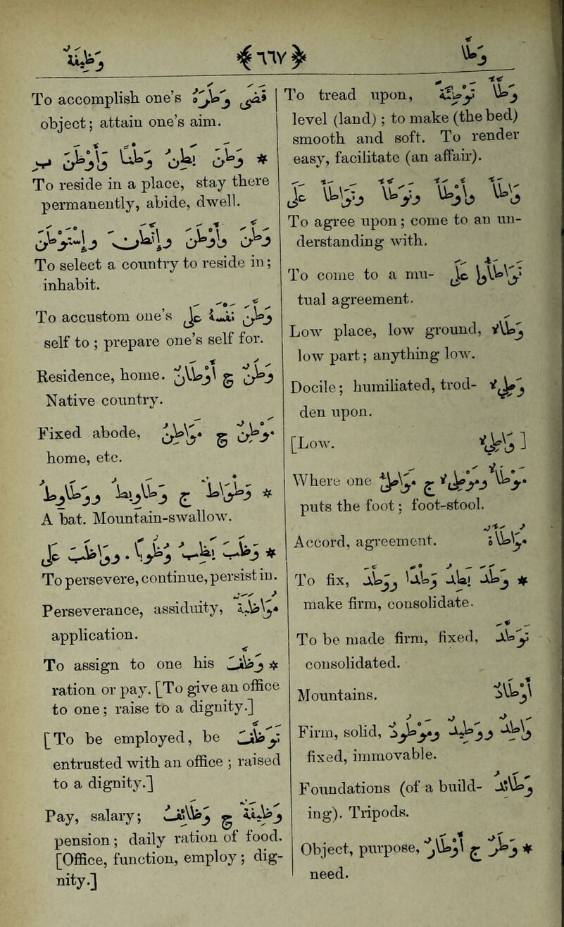 object; attain one’s aim. .V* 'oh 0^0 ♦ To reside in a place, stay there permanently, abide, dwell. To select a country to reside in; inhabit. ■^0-' ^ To accustom one s Iwa! self to ; prepare one’s self for. Residence, home. jVWj' g Native country. Fixed abode, g O^y home, etc. ’ level (land); to make (the bed) smooth and soft. To render easy, facilitate (an affair). t< ^ ■t-' i u.;\, \k'' To agree upon; come to an un¬ derstanding with. 4' A bat. Mountain-swallow. j; . C>; -uw, 'Jii# To persevere, continue, persist in. Perseverance, assiduity, application. < ^ To assign to one his ^ ration or pay. [^To give an office to one; raise to a dignity.] <r [To be employed, be y entrusted with an office ; raised to a dignity.] Pay, salary; pension; daily ration of food. [Office, function, employ ; dig¬ nity.] To come to a mu- W'J tual agreement. Low place, low ground, AW^ loAV pai't; anything low. Docile; humiliated, trod- den upon. [Low. ] Where one y.y J, puts the foot; foot-stool. Accord, agreement. sVbl^* To fix, * make firm, consolidate. To be made firm, fixed, ALy consolidated. Mountains. Firm, solid, fixed, immovable. Foimdations (of a build- ing). Tripods. Object, purpose, ♦ need.