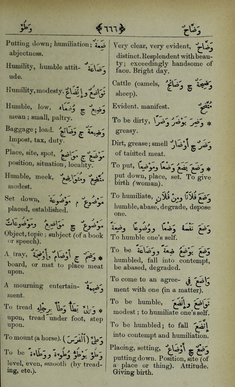 Putting down; humiliation abjeetuess. Humility, humble attit- ude. iV Humility, modesty. ^ Humble, low, mean ; small, paltry. Baggage; load, ^ Impost, tax, duty. Place, site, spot, position, situation, locality. Humble, meek, modest. Set down. placed, established. ^ J ^ il' Object, topic ; subject (of a book or speech). A tmy, j, board, or mat to place meat upon. 2 A mourning entertain¬ ment. 'I'o Head ij tk7 ^ upon, tread under foot, step upon. < ^ ^'ery clear, very evident, distinct. Kesplendent with beau¬ ty; exceedingly handsome of face. Bright day. Cattle (camels, g sheep). Evident, manifest. To be dirty, ^ greasy. Dirt, grease; smell g of taiitted meat. To put, \n.j>y»^ ^ 3^ put down, place, set. To give birth (woman). To humiliate, humble, abase, degrade, depose one. To humble one’s self ii^j \c . ianti ^y To be y' humbled, fall into contempt, be abased, degraded. To come to an agree- ''^)y ment with one (in a matter). To be humble, ^ly ' modest; to humiliate one’s self. To mount (a horse). ( '^^\\) To be JJ J ^ *1= rW' level, even, smooth (by tread¬ ing, etc.). To be humbled; to fall into contempt and humiliation. Placing, setting, '*^y\ g putting down. Position, site (of a place or thing). Attitude. Giving birth.
