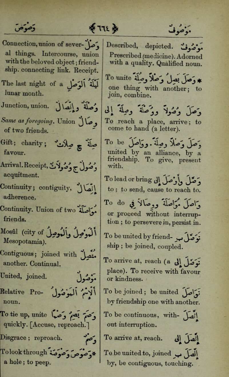 Conuection, union of sever-Described, depicted. al things. Intercourse, union with the beloved object; friend¬ ship. connecting link. Receipt. The last night of a iill lunar month. Junction, union. ^ ^ Same as foregoing. Union J j of two friends. Prescribed (medicine). Adorned with a quality. Quahfied noun. To unite ^ one thing with another; to join, combine. (rift; charity; » *51 - & favour. Anival. Receipt, ^ acquitment. Continuity; contiguity, ^Cii\ adherence. Continuity. Union of two 'iLsl'J friends. Moshl (city of Mesopotamia). Contiguous; joined with ^ *• another. Continual. United, joined. jp;- Relative Pro- noun. To tie up, unite quickly. [Accuse, reproach.] Disgrace; reproach. Tolookthrousrh - a hole; to peep. kfy i^yy To reach a place, anive; to come to hand (a letter). To be Ji^\yy . united by an alliance, by a friendship. To give, present wuth. To lead or bring to ; to send, cause to reach to. To do or proceed wdthout inteiTup- tion ; to persevere in, persist in. To be united by friend- ship ; be joined, coupled. To arrive at, reach (a place). To receive with favour or kindness. To be joined ; be united by friendship one with another. ^ To be continuous, with- out interruption. To arrive at, reach. 4 To be united to, joined by, be contiguous, touching.