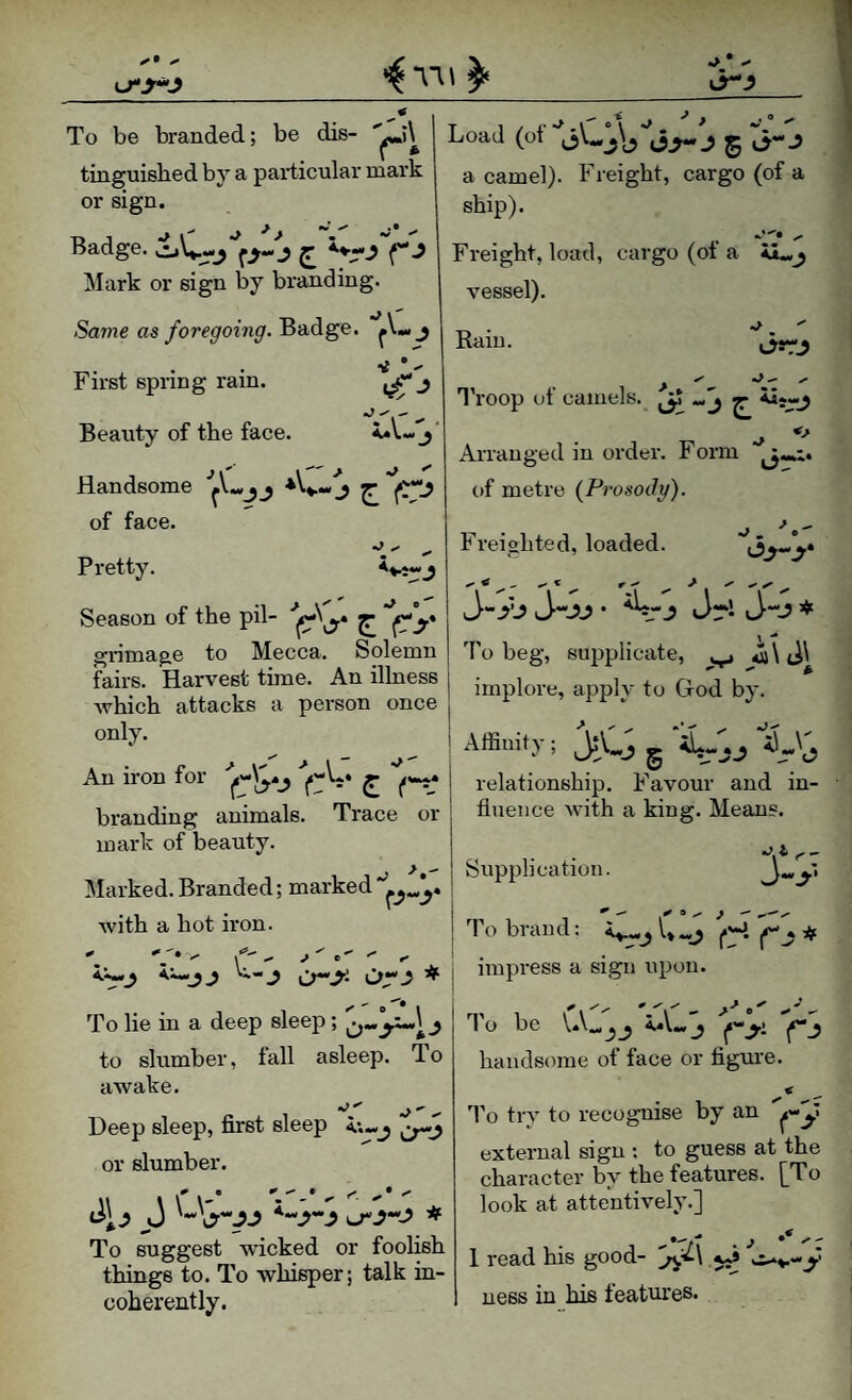 To be branded; be dis- tinguisbed by a particular mark or sign. Badge. oV-j f>-.? ^ Mark or sign by branding. Same as foregoing. Badge, j First spring rain. ^ Beauty of the face. j Handsome ^ of face. Pretty. Season of the pil- ^ grimage to Mecca. Solemn fairs. Harvest time. An illness Avhich attacks a person once Load (ot 5 a camel). Freight, cargo (of a ship). “I*!* Freight, load, cargo (ot a vessel). Rain. > ^ ^ •‘C I’roop of camels. ^ ^ *> Arranged in order. Form of metre {Prosody). Freighted, loaded. Jr* J“-? To beg, supplicate, implore, apply to God by. /J_L ^-—-- relationship. Favour and in¬ fluence Avith a king. Means. Supplication. An iron for ^ branding animals. Trace or mark of beauty. Marked. Branded; marked Avith a hot iron. Vtlj n. j impress a sign upon. To he in a deep sleep; to slumber, fall asleep. To aAvake. Deep sleep, first sleep or slumber. Jl.? J * To suggest Avicked or foohsh things to. To whisper; talk in¬ coherently. To brand: if To be VA„j_j iA«,j *|»“j handsome of face or flgm-e. To try to recognise by an external sign ; to guess at the character by the features. [To look at attentively.] 1 read his good- ness in his features*