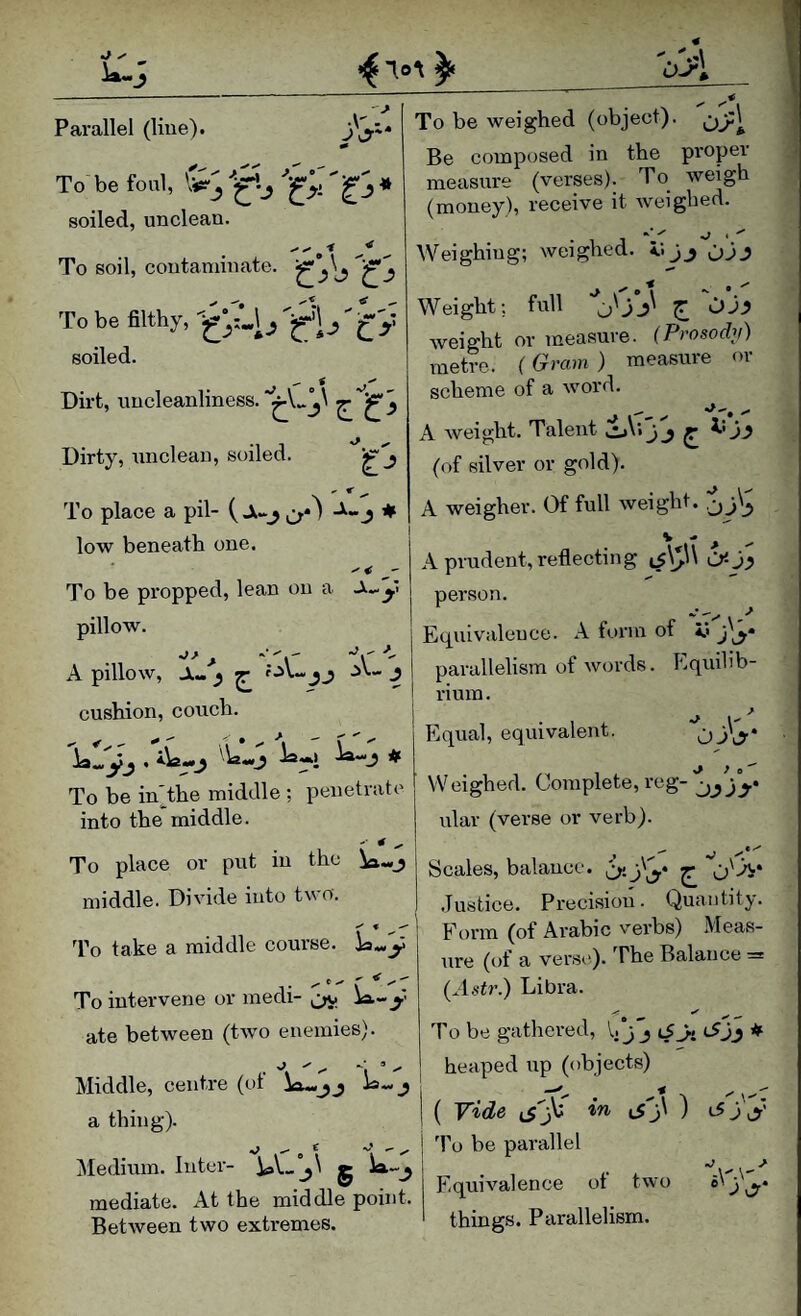 '0J\ Parallel (Hue). To be foul, soiled, unclean. To soil, contaminate. To be weighed (object). Be composed in the proper measure (verses). To weigh (money), receive it weighed. To be filthy, ' g'y soiled. Dirt, uncleanliness.^ Dirty, unclean, soiled. To place a pil- v ♦ low beneath one. To be propped, lean on a y pillow. > ''’x '’r A pillow. A- ^ ^ ;.iU .iv- ^ cushion, couch. Weighing; weighed, i; j_, oJ.? ^ < -s. • Weight; full ^ OJ^ weight or measure. (Prosodv) metre. (Gram) measure or scheme of a word. A Aveight. Talent jj ^ (of silver or gold). A weigher. Of full weight. ,j A prudent, reflecting ^$\^\\ person. Equivalence. A form of iS parallelism of words. Equib’b- To be in'the middle ; penetrate into the middle. rium. Equal, equivalent. OjW ^ } W eighed. Complete, reg- ular (verse or verb). To place or put in the _j middle. Divide into tv o'. 'fo take a middle course, la^y T ‘ \ * '''i To intervene or medi- ia—y ate between (two enemies). £• A  ‘i ’ ' Middle, centre (ot is- j a thing). ]\Iedium. Inter- g mediate. At the middle point. Between two extremes. Scales, balance, £ 'o'-H* Justice. Precision. Quantity. Form (of Arabic v'erbs) Meas¬ ure (of a vers('). The Balance = (A.st?’.) Libra. To be gathered, 1. j j c5jj ♦ heaped up (objects) ( Vide in ij'j\ ) iSjy d’o be parallel Equivalence of two things. Parallelism.