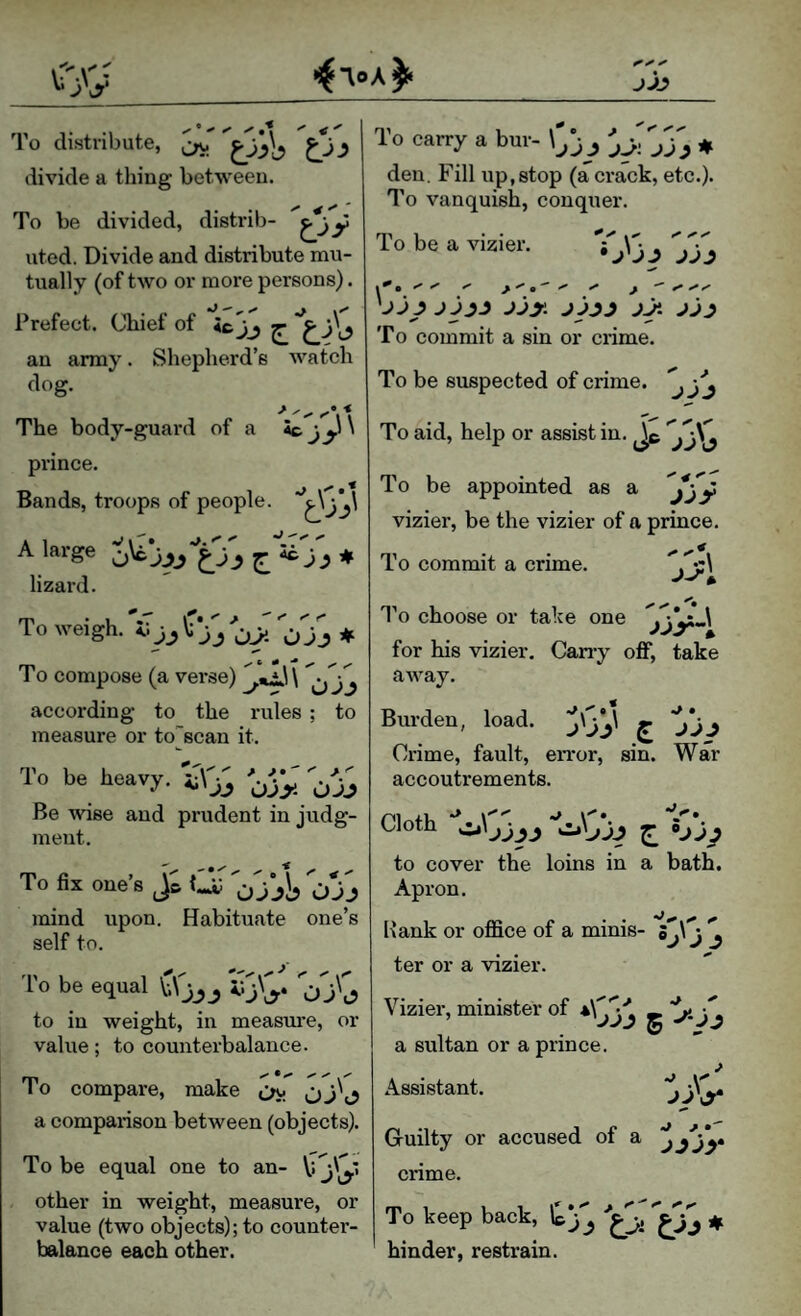 JJJ To distribute, ^ J divide a thing between. To be divided, distrib- y uted. Divide and distribute mu¬ tually (of two or more persons). Prefect. Chief of ic'jj ^ an army. Shepherd’s watch dog. The body-guard of a Sc \ prince. Bands, troops of people. A 1 'iT''' A large lizard. To weigh. <> JJ jj 0>- Ojj ♦ To compose (a vei-se) j jj according to the rules ; to measure or to’’scan it. To be heavy. Be wise and meut. OJj prudent in judg- To fix one’s Ojjb Ojj mind upon. Habituate one’s self to. 'I'o be equal j to in weight, in measure, or value; to counterbalance. To compare, make ^ Cjj'o a comparison between (objects). To be equal one to an- other in weight, measure, or value (two objects); to counter¬ balance each other. To carry a bur- ^ 333 ♦ den. Fill up,stop (a crack, etc.). To vanquish, conquer. To be a vizier. 33'3^ 333 jjy. jy. To commit a sin or crime. To be suspected of crime. ^ To aid, help or assist in. Jc 33\^ To be appointed as a vizier, be the vizier of a prince. To commit a crime. ‘*,'’•-1 * I’o choose or take one jjy' ^ for his vizier. Carry oflf, take aAvay. Burden, load, j'33' £ 33J Crime, fault, error, sin. War accoutrements. Cloth to cover the loins in a bath. Apron. Bank or office of a minis- 5313 3 ter or a vizier. Vizier, minister of -,3 a sultan or a prince. Assistant. jjW Guilty or accused of a 3j33* crime. To keep back, 1^33 ♦ hinder, restrain.