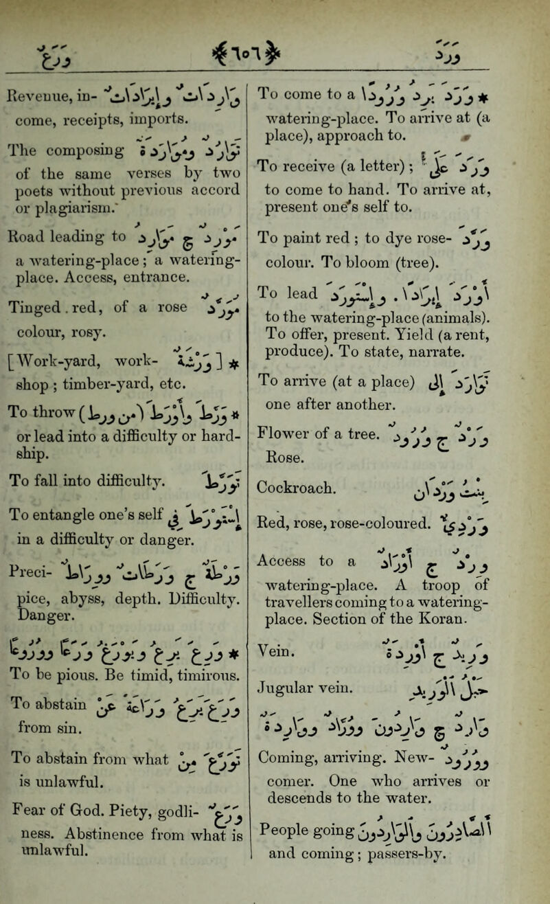 Revenue, in- come, receipts, imports. The composing • ^ j]y of the same verses by two poets without previous accord or plagiarism.' Road leading to g ■^jy a watering-place ; a waterfng- place. Access, entrance. Tinged.red, of a rose ^jy» colour, rosy. [Work-yard, work- iijj ^ shop ; timber-yard, etc. To throw 1,3° or lead into a diflSculty or hard¬ ship. To fall into difficulty. '^Jy A ^ ^ C To entangle one s self j io,*;.,! in a difficulty or danger. Preci- '!U\j pice, abyss, depth. Difficulty. Danger. To be pious. Be timid, timirous. To abstain *. from sin. To abstain from what is unlawful. Fear of God. Piety, godli- ness. Abstinence from what is unlawful. ^_ To come to a \ ^ n. watering-place. To arrive at (a place), approach to. m To receive (a letter); to come to hand. To arrive at, present one's self to. To paint red ; to dye rose- colour. To bloom (tree). To lead ^ \ \ to the watering-place (animals). To offer, present. Yield (a rent, produce). To state, narrate. To arrive (at a place) J\ one after another. Flower of a tree. ''jjYj g- Rose. Cockroach. ^ Red, rose,rose-coloured, Access to a ^\jj\ ^ ^ watering-place. A troop of travellers coming to a watering- place. Section of the Koran. Vein. Jugular vein. Coming, amving. New- :^yfyy comer. One who arrives or descends to the water. People going and coming; passers-by.