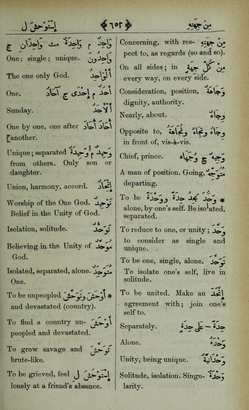 j>:A ■• f *'’?’!? ^ j -' One; single; iinique. The one only God. ^ One. f Sunday. J.>'y\ .* .- * One by one, one after ^W\ [^another. 'i*' ^ t •' Unique; separated from others. Only son or daughter. Union, harmony, accord. •J o ^ Worship of the One God. Ju^y Belief in the Unity of God. Isolation, solitude. .r Believing in the Unity of God. ^ 10 Isolated, separated, alone, One. To be unpeopled and devastated (country). Concerning, with res- 4:^». pect to, as regards (so and so). On all sides; in jL^ every way, on every side. Consideration, position, <(bV»^ dignity, authority. Nearly, about. 0 \( ^3 Opposite to, 'ol^j o\»j in front of, vis-a-vis. Chief, prince. 5 ^3 A man of position. Going, departing. To be »Je> -14 Jt>j if. alone, by one’s self. Be isolated, separated. •I* ^ To reduce to one, or unity ; to consider as single and unique. ^ < - To be one, single, alone, To isolate one’s self, live in solitude. To be united. Make an JL5il * - agreement with; join one’s self to. To find a country un- peopled and devastated. To groAv savage and y bnite-like. To be gideved, feel J lonely at a friend’s absence * Jo Separately. Alone. Unity, being unique. iJUoj •3^ • Solitude, isolation. Singu- »j{>J larity.