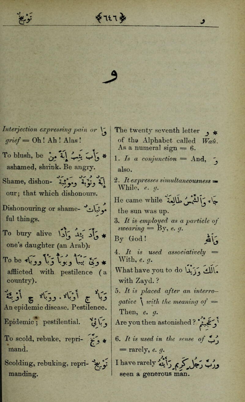 Interjection expressing pain or grief = Oh ! Ah I Alas I To bhish, be i,\ Cj\1 * 'A • l7 ashamed, shiink. Be angry. Shame, dishon- i.pj i.\ our; that which dishonours. Dishonouring or shame- ful things. To bury alive \^\'l aj one’s daughter (an Arab).* To be fCSj Xj tli' afflicted Avith pestilence (a country). ^ -e ^ < V *\ V'   \ ^ An epidemic disease. Pestilence. Epidemic ; pestilential. '[J V. ^ To scold, rebuke, repri- • • mand. Scolding, rebuking, repri- man ding. The twenty seventh letter j of the Alphabet called Wa{i. Asa numeral sign = 6. \. Is a cotijiinction = And, ^ also. 2. It expresses shnultaneousness ^ While, e. g. He came Avhile the sun Avas up. 3. It is employed as a particle of swearing = By, e. g. By God! ia\^ 4. It is used assoclatively = With, e. g. What have you to do 'jki3S Avith Zayd. ? h. It is placed after an interro¬ gative *\ iL'itli the meaning of = Then, e. g. Are you then astonished? 6. It is used in the sense of = rarely, e. g. I have rarely seen a generous man.