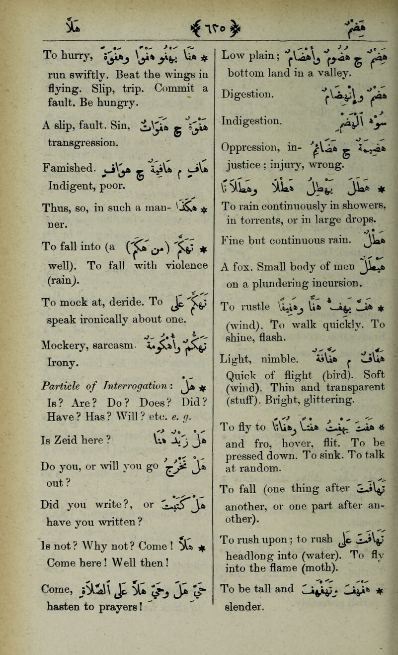’^1- To hurry, \Ufc ^ run swiftly. Beat the wings in flying. Slip, trip. Commit a fault. Be hungry. A shp, fault. Sin, g 5^iA transgression. Famished, g 5.A\.fc ^ i-iVa Indigent, poor. ^ 0- ^ Thus, so, in such a mau- ' ner. To fall into (a ^ well). To fall with violence (rain). To mock at, deride. To Jp speak ironically about one. Mockery, sarcasm. Irony. Particle of Interrogation : ^ Is ? Are ? Do ? Does ? Did ? Have ? Has ? Will ? etc. g. Is Zeid here ? Vi> Jb j Do you, or will you go J.a, out ? Did you write ?, or '^S J.a have you written ? Is not? Why not? Come ! ^s> ■if. Come here ! W ell then ! Come, jJc. S^a (3^ hasten to prayers 1 j > Low plain; ^V.Aa^ ^ bottom land in a valley. Digestion. Indigestion. ''I Oppression, in- '’|r\,Aa g <*.r«aa justice: injury, wrong. V> b^\a.aS^Wa 3^* To rain continuously in show'ers, in torrents, or in large drops. o • - Fine but continuous rain. 3Wa A fox. Small body of men on a plundering incursion. To rustle VLia_j Ua .^a (wind). To walk quickly. To shine, flash. Light, nimble. i»\ia ^ o\ia Quick of flight (bird). Soft (wind). Thin and transparent (stuff). Bi-ight, glittering. To fly to VlUa^ Li^a c-iA* * and fro, hover, flit. To be pressed down. To sink. To talk at random. To fall (one thing after another, or one part after an¬ other). To rush upon ; to rush Jc JLAV' headlong into (water). To fly into the flame (moth). To be tall and Liji* ♦ slender.