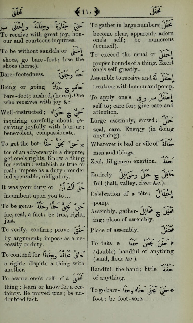 ^ n. ^ r*i I't: ViT- - >-* ij^ij ‘b'^r (,>‘^ To receive with great joy, hon¬ our and courteous inquiries. To be without sandals or shoes, go bare-foot; lose the shoes (horse). Bare-footedness. 5^*.^ \i>. Being or going g ^\o bare-foot; unshod, (horse). One who receives Avith joy &c. Well-instinicted; 5 4'^ inquiring carefullg about; re¬ ceiving joyfully with honour; benevolent, compassionate. tf ^ 6 ^ , To get the bet- \,i»- :^c ter of an adversary in a dispute; get one’s rights. KnoAv a thing for certain ; establish as time or real; impose as a duty ; render indispensable, obligatory. It was your duty or vfii incumbent upon you to... To be genu- <4>.j lip- ^ jp- ine, real, a fact; be time, right, just. To verify, confirm; prove by argmnent; impose as a ne¬ cessity or duty. To contend for j'e> a right; dispute a thing with another. To assure one’s self of a thing; learn or know for a cer¬ tainty. Be proved true ; be un¬ doubted fact. To gather in large numbers; become clear, apparent; adorn one’s self; be numerous (council). To exceed the usual or proper bounds of a thing. Exert one’s self gi-eatly. -'>’9 Assemble to receive and treat one with honour and pomp. To apply one’s J self to; care for; give care and attention. Large assembly, crowd; zeal, care. Energy (in doing anything). ^ ^ Whatever is bad or vile ot men and things. Zeal, diligence; exertion. aIc^ Entirely ^ 5 full (hall, valley, river &c.). Celebration of a fete; pomp. Assembly, gather- 5 Ji’= ing; place of assembly. Place of assembly. To take a Vil* * ('double) handful of anything (sand, flour &c.). Handful; the hand; little of anything. To go bare- \i*-j Ab- ij»-* foot; be foot-sore.