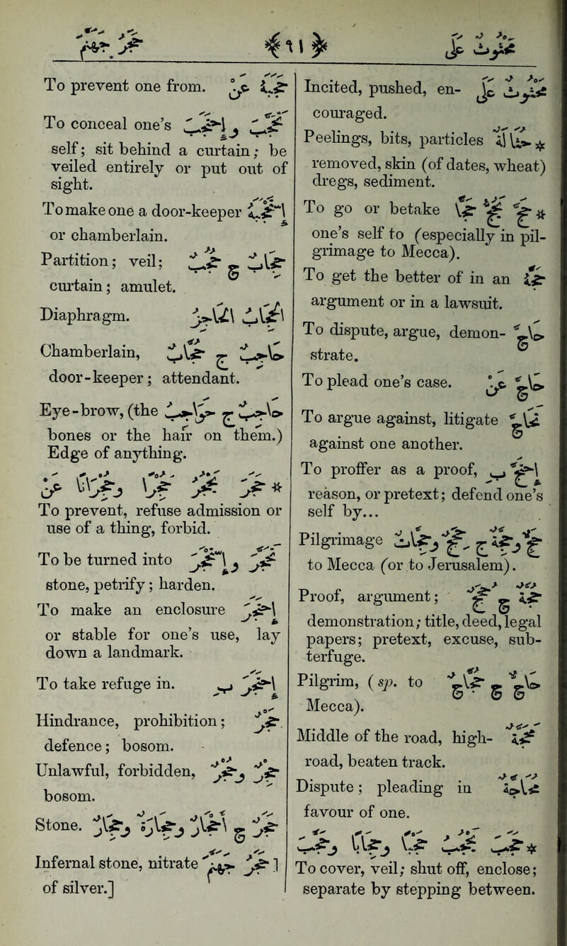 To coneeal one’s ^ self; sit behind a curtain; be veiled entirely or put out of sight. To make one a door-keeper or chamberlain. Partition; veil; • • 0 • V cm-tam; amulet. Diaphragm. \-XL\ Chamberlain, door-keeper; attendant. Eye-brow, (the couraged. Peelings, bits, particles removed, skin (of dates, wheat) dregs, sediment. To go or betake it one’s self to (especially in pil¬ grimage to Mecca). To get the better of in an & argument or in a lawsuit. To dispute, argue, demon- strate. To plead one’s case. To argue against, litigate against one another. To proffer as a proof, C * reason, or pretext; defend one’s self by... Pilgiamage to Mecca (or to Jerusalem). V' . •* \ bones or the hair on them.) Edge of anything. ^ To prevent, refuse admission or use of a thing, forbid. To be turned into ' stone, petrify; harden. To make an enclosure .aS*-! or stable for one’s use, lay down a landmark. To take refuge in. ^ J’- Hindrance, prohibition; defence; bosom. Unlawful, forbidden, bosom. Stone. g Infernal stone, nitrate ] of silver.] Proof, argument; g 5.,? demonstration; title, deed, legal papers; pretext, excuse, sub¬ terfuge. s s Pilgrim, (sp. to '^V' Mecca). Middle of the road, high- road, beaten track. Dispute; pleading in 5»\.s£ favour of one. To cover, veil; shut off, enclose; separate by stepping between.