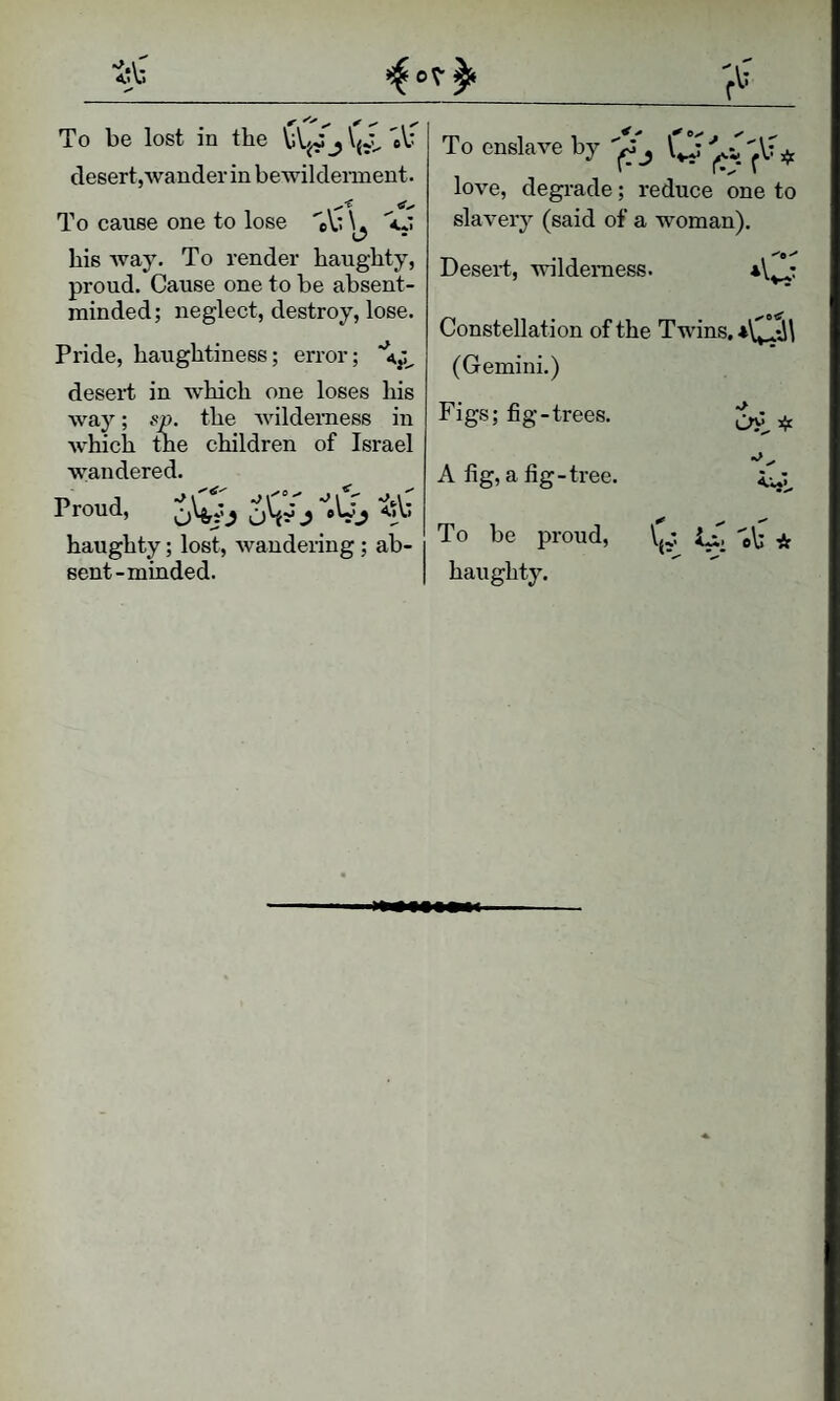 To be lost in the bVj/j desert,wander in bewilderment. To cause one to lose ''eV* his way. To render haughty, proud. Cause one to be absent- minded; neglect, destroy, lose. Pride, haughtiness; error; *4,:^ desert in which one loses his way; sp. the wilderness in which tne children of Israel wandered. Proud, haughty; lost, Avandering; ab¬ sent-minded. To enslave by O love, degrade; reduce one to slaA'ery (said of a woman). Desert, wilderness. Constellation of the Twins. *0\ (Gemini.) Figs; fig-trees. ^ A fig, a fig-tree. To be proud, (J.*. eb * haughty.