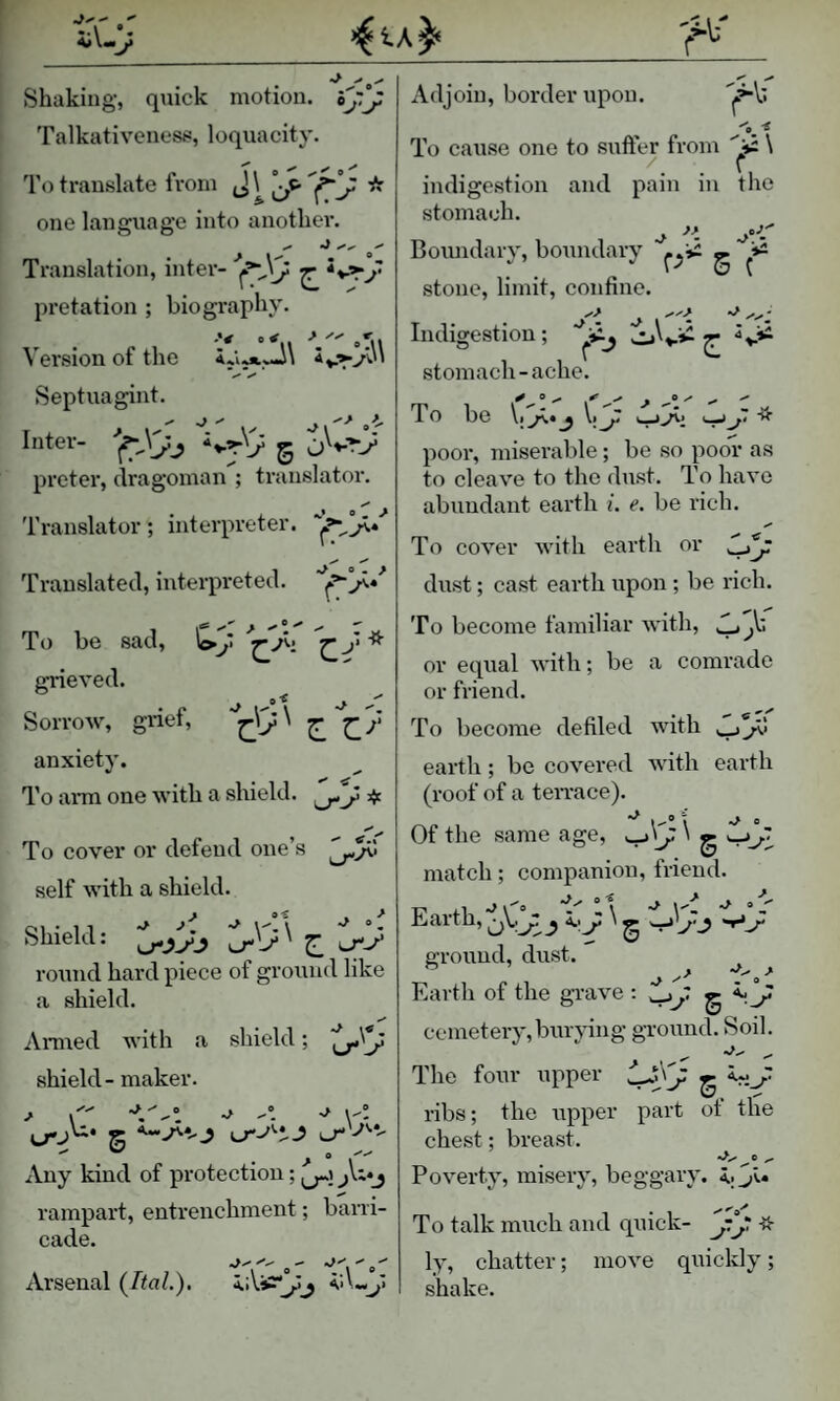 Shaking-, quick motion. ij.j Talkativeness, loquacity. To translate from * one language into another. Translation, inter- pretation ; biography. Version of the Septuagint. Inter- g preter, dragoman ; translator. Translator; interpreter. Translated, interpreted. To be sad, J> * grieved. . p i-'l SorroAv, gnet, ^ anxiety. To arm one with a shield. To cover or defend one s self with a shield. Shield: ^ lT-/ round hard piece of ground like a shield. Ai-med with a shield; shield - maker. ^ ^ A ■> yl S Any kind of protection; rampart, entrenchment; barri¬ cade. Arsenal (/ta/.). Adjoin, border upon. To cause one to suffer from \ indigestion and pain in the stomach. Boimdary, boundary pii ^ stone, limit, confine. Indigestion; o'v*^ g stomach-ache. To 1)G \t ^ V poor, miserable; be so poor as to cleave to the dust. To have abundant earth i. e. be rich. 0^ To cover with earth or dust; cast earth upon ; be rich. To become familiar Avith, y or equal with; be a comrade or friend. To become defiled with y.J’ji earth; be covered Avith earth (roof of a teiTace). Of the same age, ' g match; companion, friend. „ ,, o (o i' \'t ° Z Earth, o..j: \ ^ ground, dust. ^ Earth of the grave : tJj' g cemetery, bru-Aung ground. Soil. The four upper ^ ribs; the irpper part ot the chest; breast. PoA’erty, misery, beggary, To talk much and quick- * ly, chatter; move quickly; shake.