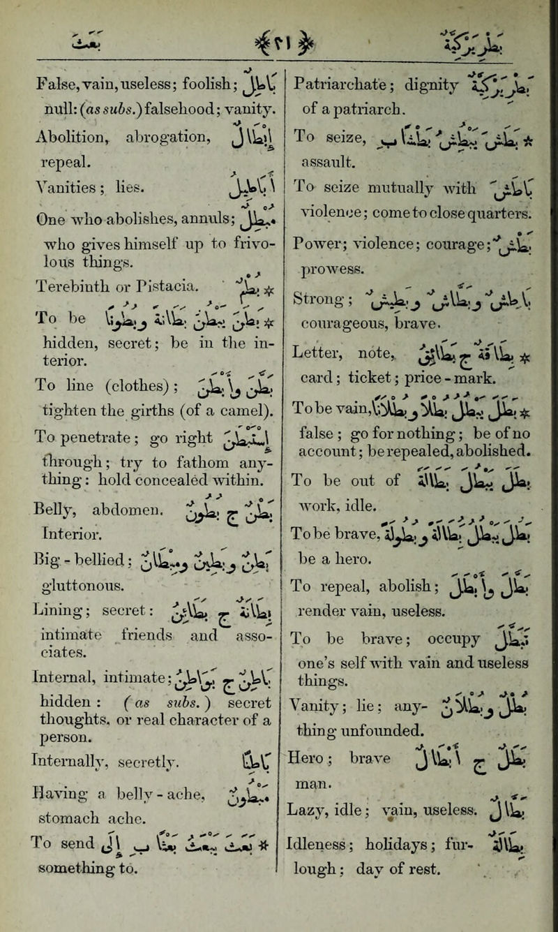 False,vain,useless; foolish; Ji'' null: (as swis.) falsehood; vanity. Abolition, abrogation, J \iaj^ repeal. ^’^anities; lies. One who abolishes, annuls; who gives himself up to frivo¬ lous thing's. Terebinth or Pistacia. To be hidden, secret; be in the in¬ terior. To line (clothes); tighten the girths (of a camel). ^ 0^0 To penetrate; go right flirough; try to fathom any¬ thing : hold concealed within. Belly, abdomen, 7i Interior. Big - bellied; gluttonous. Lining; secret: -r iVki intimate friends and asso¬ ciates. Internal, intimate; ^ hidden : (as stibs. ) secret thoughts, or real character of a person. Internally, secretly. Having a belly-ache, stomach ache. To send J\ UiT something to. Patriarchate; digaiity of a patriarch. To seize, ^ u^: * assault. To seize mutually Avith Auolence; come to close quarters. Power; A'iolence; courage proAvess. Strong ; ^ j“LrWV; courageous, brave. Letter, note,. feVr' if. card; ticket; price - mark. To be vain,V.:A\a! j Jla*: JL. if. false ; go for nothing; be of no account; be repealed, abolished. To be out of sllja; jw: Avork, idle. ^ ^ ^ ^ 0 ^ ^ ^ ^ ^ Oy ^ ^ ^ To be brave, iJjiaj ^ iUW; JLji be a hero. To repeal, abolish; JUibJW render A’^aiu, useless, '' ^ To be brave; occupy one’s self vdth A^ain and useless things. Vanity; lie; any- jaLj JU thing unfounded. Hero; braA^e man. Lazy, idle; vain, useless. Idleness; hohdays; fur- lough; day of rest.