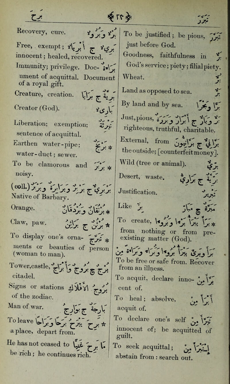 Recovery, cure. ^J^.J V: Free, exempt; <^*1 ^ innocent; healed, recovered. Immunity; privilege. Doc- ument of acquittal. Document of a royal gift. Creature, creation. To be justified; be pious, just before God. Goodness, faithfulness in God’s service; piety; filial piety. Wheat. it' j- Creator (God). Land as opposed to sea. ■i' J'. Liberation; exemption; sentence of acquittal. Earthen water - pipe; water-duct; sewer. To be clamorous and noisy. A.< i-' J'j>. -if Native of Barb ary. By land and by sea. \ ^^ J ust, pious. J Dr “-I/.'J jD; lig’hteous, truthful, charitable. External, from ^%X^i the outside; [counterfeit money]. Wild (ti’ee or animal). V « Desert, waste. Justification. Orange. Claw, paw. • > ^ 0.5°  M' ,< yiys' >. j\': 4-^ > •> . • oi-Di ^ cfj'- To display one’s orna- ments or beauties of person (woman to man). Like ^ -4' jV* JK To create, *3;: o'* Tower,ca8tle,'L\'V\'''L ■ citadel. Signs or stations ot the zodiac. Man of war. U from nothing or from pre existing matter (God). Ot J ■'Ur J '-rji \y. To be free or safe from. Recover from an illness. To acquit, declare inno- cent of. ■tf • To leave a place, depart from. He has not ceased to \^e, . Cs’ To heal; absolve, acquit of. To declare one’s self 'S:' cr; innocent of; be acquitted of guilt. be rich; he continues rich. To seek acquittal; “ abstain from : search out.