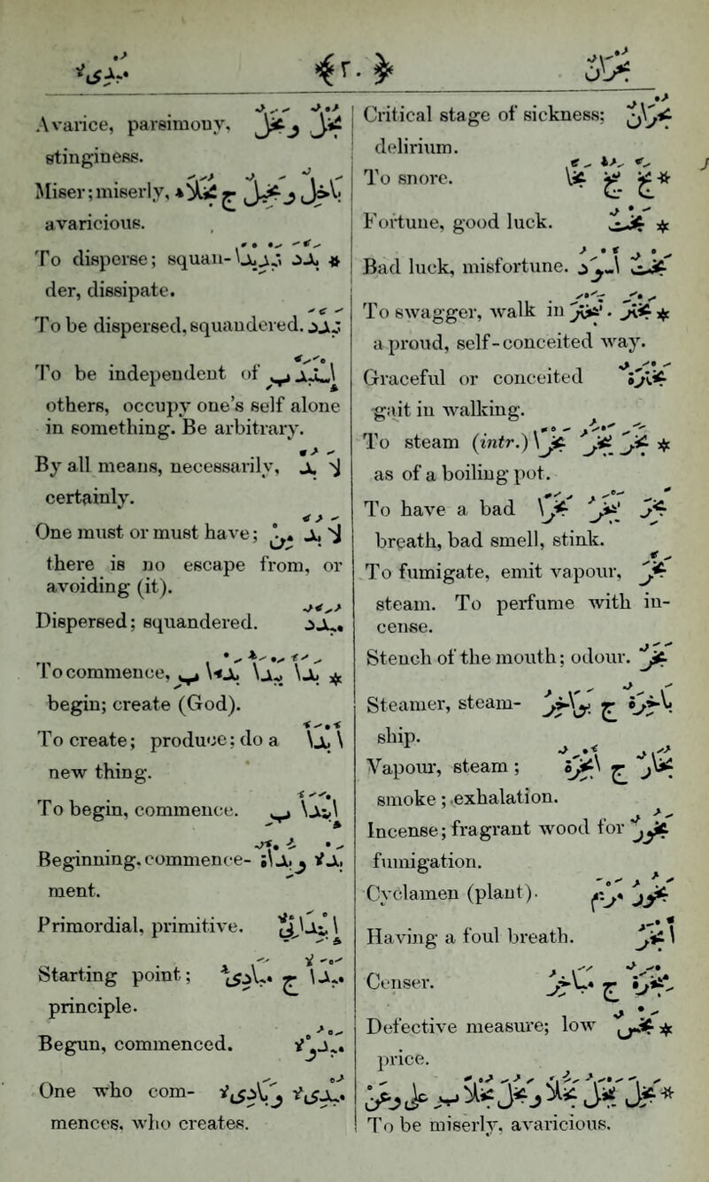 Avarice, pareimouy, stingineRs. Miser;miserly, ^ j J>\. avaricious. To disperse; squau-\juj,y C)X « der, dissipate. To be dispersed, squaudered. To be indepeudeut of others, occupy cue’s self alone in something. Be arbitrary. m > •* By all means, necessarily, x certainly. One must or must have; Ji, there is no escape from, or avoiding (it). . Dispersed; squandered. jju. To commence, ^ \ajj \x jf. begin; create (God). To create; produce; do a \Jt, \ new thing. To begin, commence. ^ \x,\ Beginning, commence- iiJlij tIx ment. Primordial, primitive. ciJ-Vi. \ •'e-' Starting point; ^ \Ji.. principle. Begun, commenced. One who com- mences. who creates. »> Critical stage of sickness; delirium. To snore. ^ -if ■> V Fortune, good luck. Bad luck, misfortune. c To swagger, walk in a proud, self-conceited way. Graceful or conceited gait in Avalking. To steam {intr,) Jfi. as of a boiling pot. To have a bad breath, bad smell, stink. To fumigate, emit vapour, steam. To perfume with in¬ cense. Stench of the mouth; odour. Steamer, steam- ^ ship. Vapom’, steam; smoke; .exhalation. Incense; fragrant wood tor ^yC fumigation. ^ Cyclamen (plant). Having a foul breath. Z *^*1' Censer. Detective measure; low price. >j j J“ i> * To be miserly, avaricious.