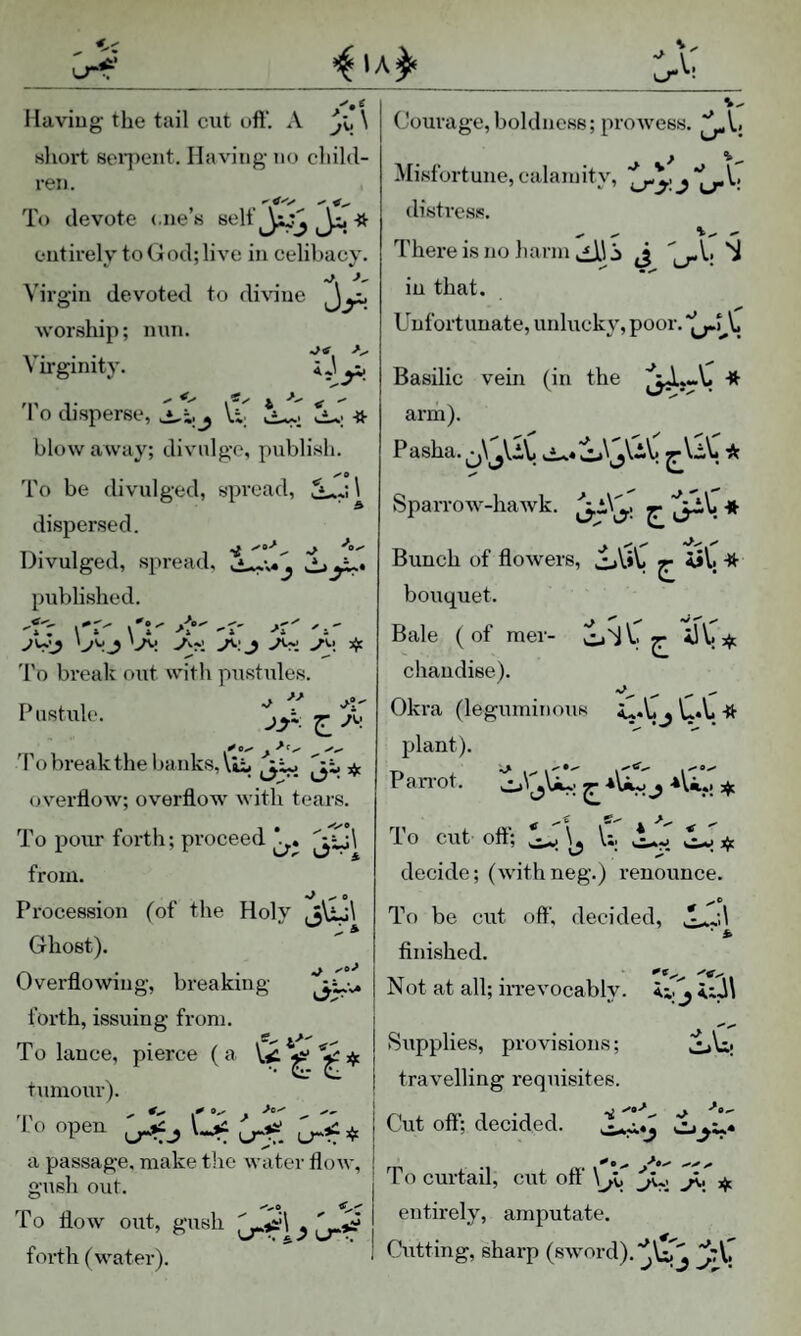 liaviug the tail exit oft'. A *j\, \ short 8eq)ent. Having- no child¬ ren. To devote <.ne’s entirely to God; live in celibacy. Virgin devoted to divine worship; nnn. Vu-gmity. iJyi 'I'o disperse, JLCj \.t blow away; divnlgo, publish. To be divulged, spread, \ dispersed. Divulged, spread, published. \ » \4 -^4 '4 'jyj 'jy ^ 'I'o break out with pustules. »«*» Courage,boldness; prowess. ^Vj u-' Misfortune, calamity, j *[^V. distre.sfi. - - - There is no harm 3 -V. in that. Unfortunate, unlucky, poor, Basilic vein (in the arm). Pasha. ^ Sparrow-hawk, Pustule. jyi ^ /v,. To break the baiiksAui ^3^^ 3^ cjverfloAv; overftow with tears. To pour forth; proceed from. Procession (of the Holy jujl Ghost). Overflowing, breaking forth, issuing from. To lance, pierce (a W ^ % tumour). l o open i -*» * i a passage, make the water flow, ! gush out. To flow out, gush forth (water). Bunch of flowers, o\i*y ^ AiV; -tt- bouquet. Bale ( of mer- chaudise). Okra (leguminous , U.Vi -ft plant). Pan'ot, ^ ^ ♦Vi.*; jjt To cut oft'; ^ 1;, decide; (withneg.) renounce. To be cut oft', decided, .* -j.l • * finished. Not at all; irrevocably, ii. j Supplies, provisions; CL\i| travelling requisites. Cut oft'; decided. To curtail, cirt oft' \ji ^ ,i}t entirely, amputate. Cutting, sharp (sword).