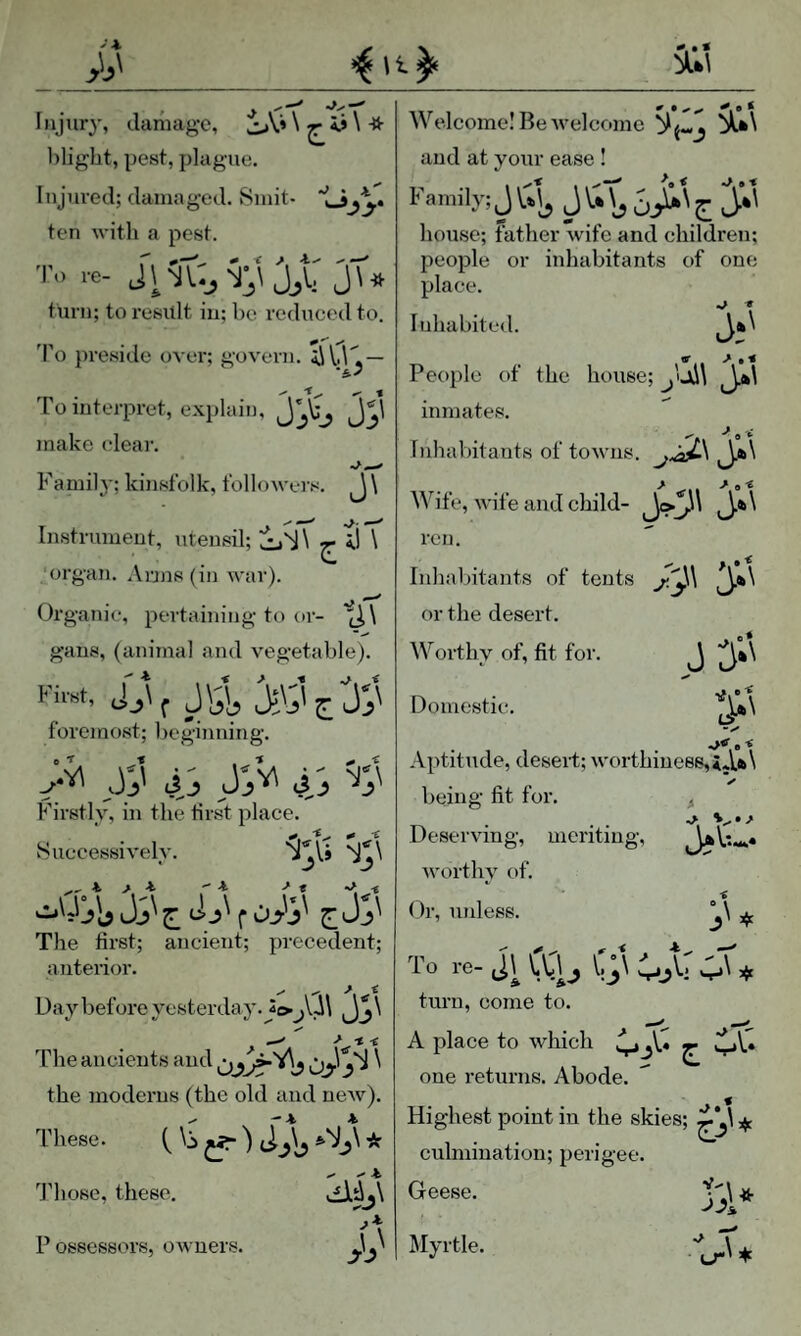 .^W I Injury, damage, \ ^ ii \ -fr blight, pest, plague. Injured; damaged. Smit- ten with a pest. ■|'» re- JU tiu’ii; to result in; be reduced to. 'I’o preside over; govern. iJU,— ■5.' To interpret, explain, make clear. Famil}-; kinsfolk, followei s. J \ Instrument, utensil; ^ tl \ 'organ. Arjn8(in Avar). Oi’ganie, pertaining to or- gans, (animal and vegetable). First, j_,\ ^ foremost; lieginning. ti j Firstly, in the tirst place. Huecessively. The first; ancient; precedent; anterior. Day before yesterday. > t -t The ancients and the moderns (the old and ncAv). These. ( \ j ^ _5\ * 'J'hose, these. di^j\ P ossessors, OAvners. Welcome! Be AA'elcome and at your ease ! Family; J J 5 ^ hou.sc; father Avife and children; people or inhabitants of one place. •* « Inhabited. «■ ^ People of the house; inmates. - -», i Inhabitants of toAvns. Wife, AA’ife and child- ren. Inhabitants of tents or the desert. AVorthy of, fit for. J ^*\ Domestic. Aptitude, deseri; Avorthiuees,XjU\ being fit for. ^ Deserving, meriting, AvortliA of. Dr, unless. To re- J\ lu^ i.;\ ;.\« turn, come to. A place to Avhich ^ one returns. Abode. Highest point in the skies; culmination; perigee. Geese. ^lyrtle. bi* •h-w