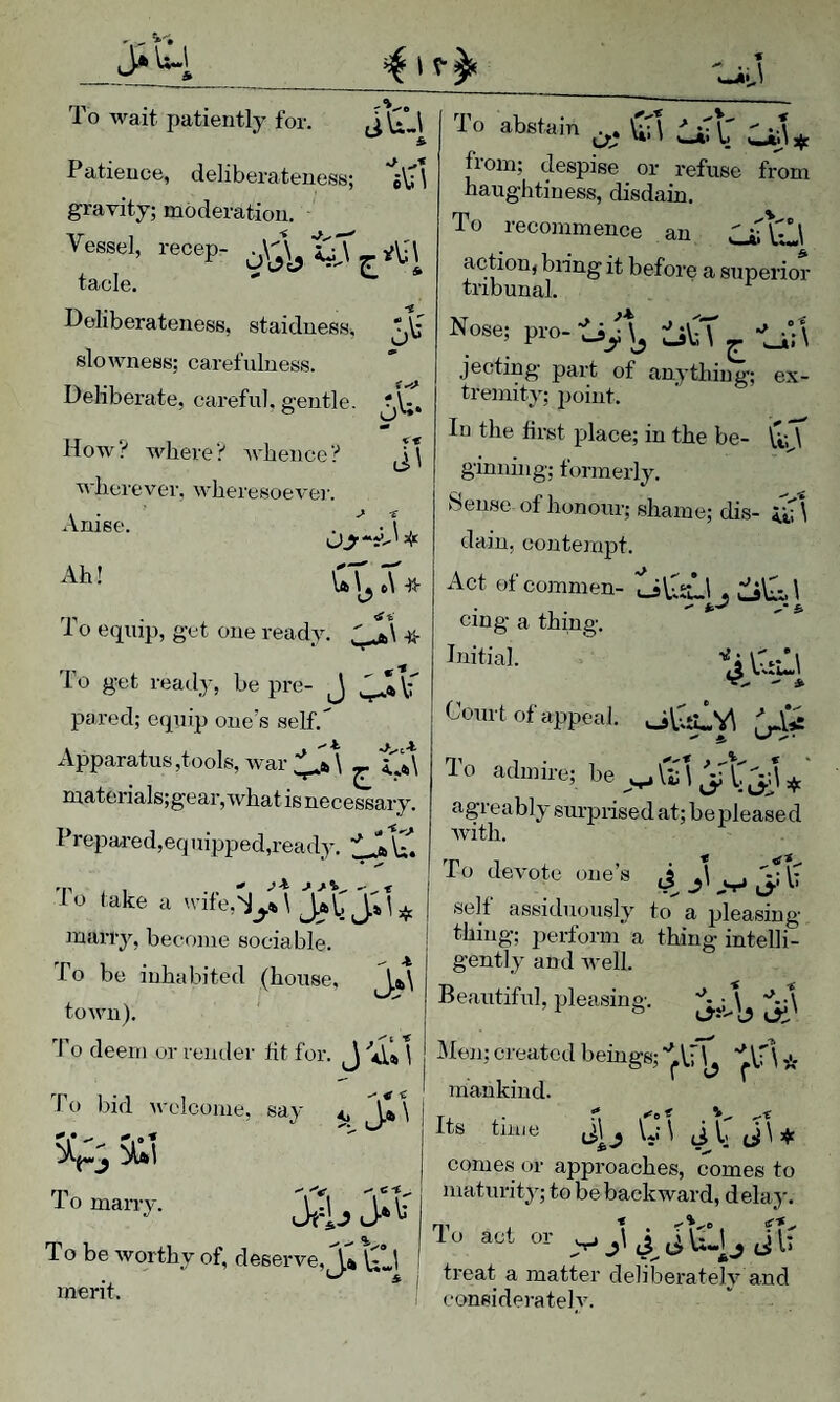 Jiu 4 1 iij To wait, patiently for. ( To abstain . . 'A'  A from; despise or refuse from naughtiness, disdain. & Patience, deliberateness; \ gravity; moderation. Vessel, recep- t tacle. ' * Deliberateness, staidness, ‘,\f u slowness; carefulness. Deliberate, careful, gentle. How? vdiere? whence? wherever, wheresoevei'. Anise. . '* -1 , Ah! To equip, get one ready. ^ To get ready, be pre- J pared; equip one's self. Apparatus,tools, war ^ materials;gear,what is necessary. Prepared,eq uipped,ready, Ub, VT. • ^ To take a wife,^^* marry, become sociable. To be inhabited (house, ^a>\ town). I o deem or render tit for. To recommence an CjiTV^\ action, bn’ng it before a superior Nose; pro- tij), iiA - -Li'; \ jecting part of anything; ex¬ tremity; point. In the first place; in the be- ginning; formerly. Sense of honour; shame; dis- dain, contempt. Act of commen- , o\I:A cing a thing. ro bid welcome, say <, \ Vs Toman-y. J?1j jll' , , , To be worthy of, deserve, y*Q Aj , tieat a matter deliberatelv and merit. • v . , Court of appeal. olSllv^ To admire; be agreably surprised at; be please d Avith. To devote one’s j J\ ^ [• self assiduously to a pleasing thing; perform a thing intelli¬ gently and Avell. Beautiful, pleasing. i tJi' Men; created beings; * mankind. Its time j,\ . VA j\_, comes or approaches, comes to maturity; to be backward, delay. L‘onsiderateh^