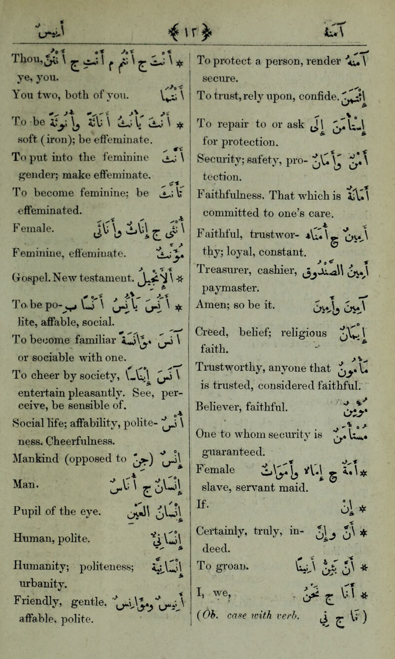 Thou,|^; \ ^ 1 ^ \ ^ \ j To pi-otect a person, render ■<. \ __ ‘ I _ ye, you. 1 secure. You two, both of you. \,^ \ j To trust, rely upon, confide, J*’ •’x* . To beify.\^ ;jV:\ ^ soft (iron); be ofleminate. To put into the feminine \ f^ender; make effeminate. j To become feminine; be JLib ! Faithfulness. That which is tul To repair to or ask J\ \;J for protection. Security; safety, pro- jU \J \ tcction. effeminated. F emale. J V sit ^ j p-Jiithful, tmstwor- *\l4 \ _ \ . . , 1 . . O' committed to one’s care. F'eminine, effeminate. > o < (xospel. New testament. thy; loyal, constant. ^ 9 ^ t Treasurer, cashier, i^A paymaster. Tnbepo-^..^ Lj \ \ I Amen; so be it. Oi*^ ! Creed, belief; relieri or sociable with one. To cheer by society, \Ai.\ ^ \ entertain pleasantly. See, per¬ ceive, be sensible of. J A vSocial life; affability, polite- \ ness. Cheerfulness. Mankind (opposed to ^) J lite, afiable, social. I ^ ™ f -T - TT' Creed, belief; religious ^AL \ To become familiar 4,4 faith. Trustworthy, anyone that U is trusted, considered faithful.- Believer, faithful. Man. Pupil of the eye. j\,J\ Human, pohte. tiQ Humanity; politeness; urbanity. Friendly, gentle. affable, polite. •> One to whom security is ^4 guaranteed. F emale slave, servant maid. If. ol* Certainly, truly, in- j\ deed. To groan. I» we, . ^ ^ ^ (Oh. ca$e with verb. TT of o' « vT;