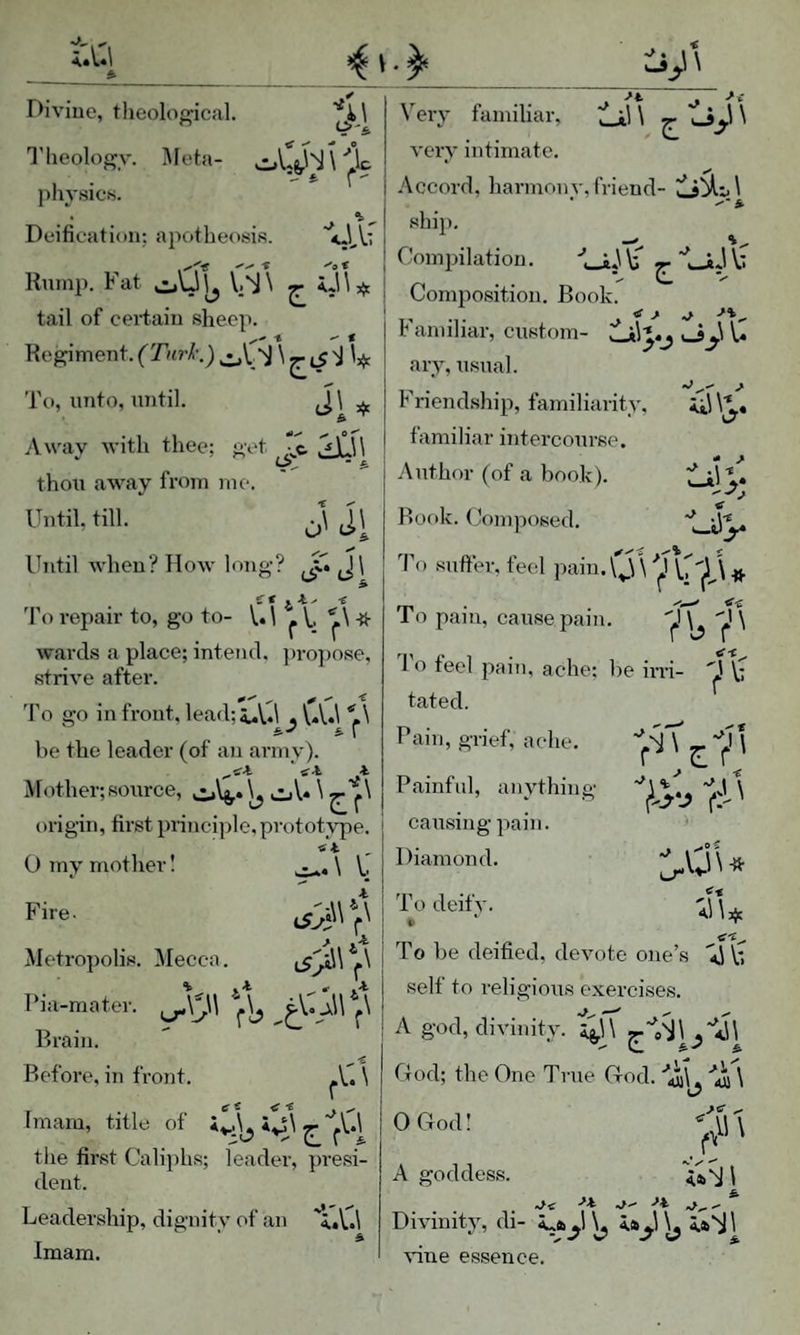 Divine, theolof2;ical. <S-\ -iJs\ tail of certain sheep. Regiment. W To, unto, until. J\ ^ Away with thee; get ^\J\ thou away from me. Until, till. * Uery familiar, very intimate. Accord, harmonv,friend- * ^*5 ship. I'lieology. Meta- oLs,''S \'’,1c physics. • Deification: apotheosis. ^o't j Compilation. b rVT Kumr. Fat oUl^ V;1\ 5. ij\* | Composition. 800^' ^ Familiar, custom- o_j.l U ary, usual. Friendship, familiarity, familiar intercourse. Author (of a book). iLil** T- *’ Rook. (Jomposed. o' c^i Until when? How long? J\ £f -e d'o repair to, go to- V. \ ^ I ^ wards a place; intend. ])ropose, strive after. 'I'o go in front, leaiRi^Vd . VA.l 'll s.-' * r be the leader (of an army). tfi i. Mother; source, oU 1 origin, first principle, prototype. fit 0 my mother! \ . < As ’o suffer, feel paiu.\^)\ VUilJ » Fire. Metropolis. Mecca. I’ia-matei-. Brain. Before, in front. r Ui Imam, title of ^ the first Caliphs; leader, presi¬ dent. Leadership, dignity of an 'l.V.l Imam. To pfi pam, cause pain. d'o feel pain, ache; be irri- 'J \- tated. Pain, grief, ache. Painful, anything causing pain. Diamond. L-r* v;r\* T l\l To deify. To be deified, devote one’s ii V. self to religious exercises. A god, divinity. 2^\ God; the One True God. luil. jtr ^ Divinity, di- ^ iai^l ^ 1 vine essence. OGod! A goddess.