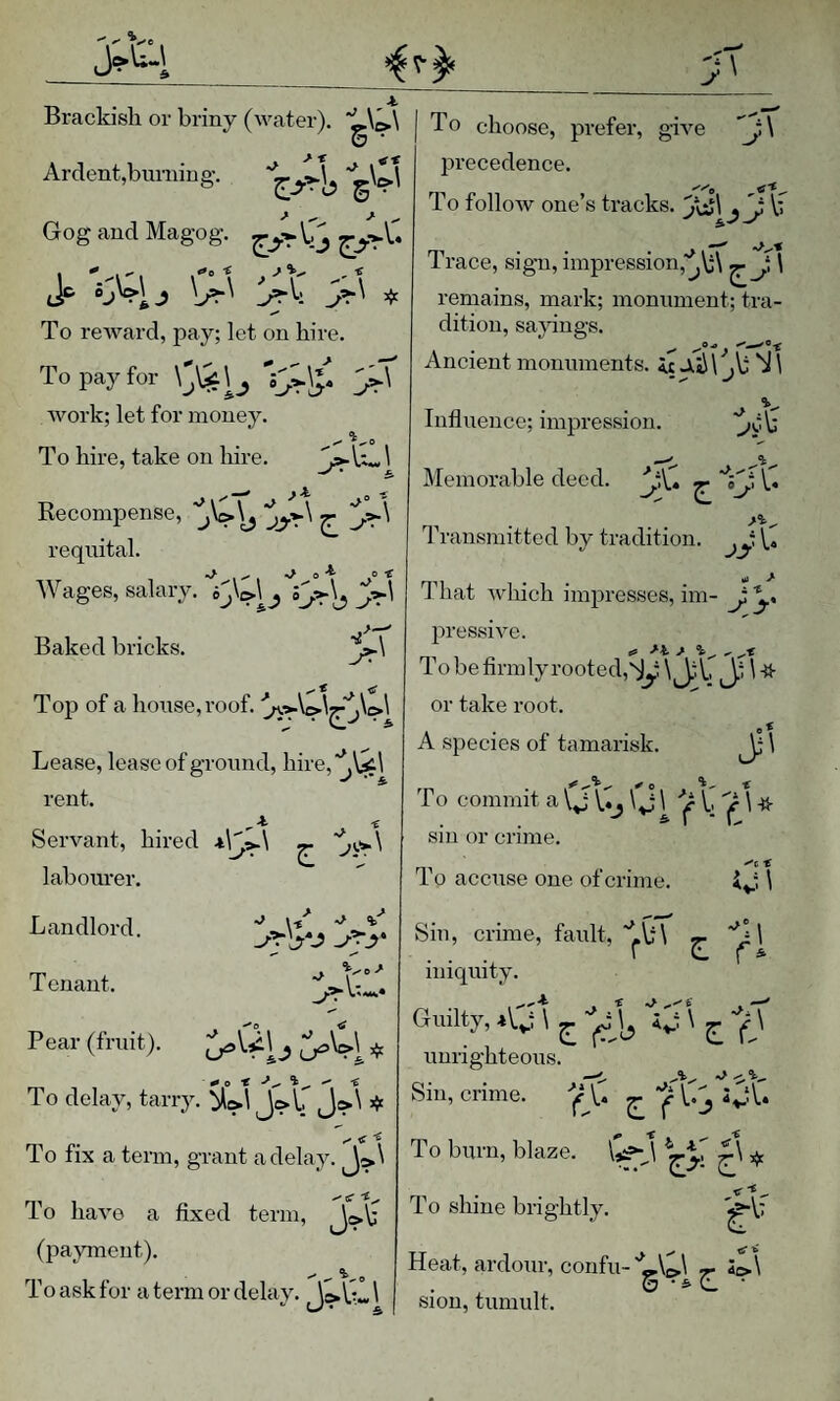 Brackish or briny (AA^ater). ‘L\^\ 6 • Ardent,burning. '^gC\ Gog and Magog. Jp ^ To reAvard, pay; let on hire. To pay for V^S* 3^' Avork; let for money. To hire, take on hire. ^ Recompense, ^ j:^\ requital. AVages, salary. ij\i>\j Baked bricks. Top of a house, roof. Lease, lease of ground, hire,'^\^l rent. Servant, hired ^ labom'er. Landlord. Tenant. Pear (fruit). \ ^ « To delay, tarry. J?*' ^ To fix a term, grant a delay. ^>\ »»* tC To haA'e a fixed term, (pajuneut). To ask for a term or delay. 1 ^ i/ ^ - To choose, prefer, gwe ’j:\ precedence. To folloAv one’s tracks. 'j^\ If Trace, sign, impression,'^\;\ ^J, 1 remains, mark; monument; tra¬ dition, sa}ungs. Ancient monuments, it JlIJ V ,\; 'iJ 1 Influence; impression. ■^o\f Memorable deed. ^ \.4 I’ransmitted by tradition, V* ui > Tliat Avhich inqjresses, im- J y pressiAm. To be firmly rooted,'^y ^ J-'C J.f \ ^ or take root. A species of tamarisk. ^ \ To commit a Q \.fj Q ^ 'Jr b if W sin or crime. 10 accuse one of crime. \ Sin, crime, fault, 'bb'l y \ ... ' ' f * iniquity. Guilty, i'Q, \ ^ ' unrighteous. Sin, crime. '’|f\.f ^ i^^V. t * <1 To burn, blaze. £\ To shine brightly. g' Af Heat, ardour, confu- 'LQ - S^\ & ■ Sion, tumult.