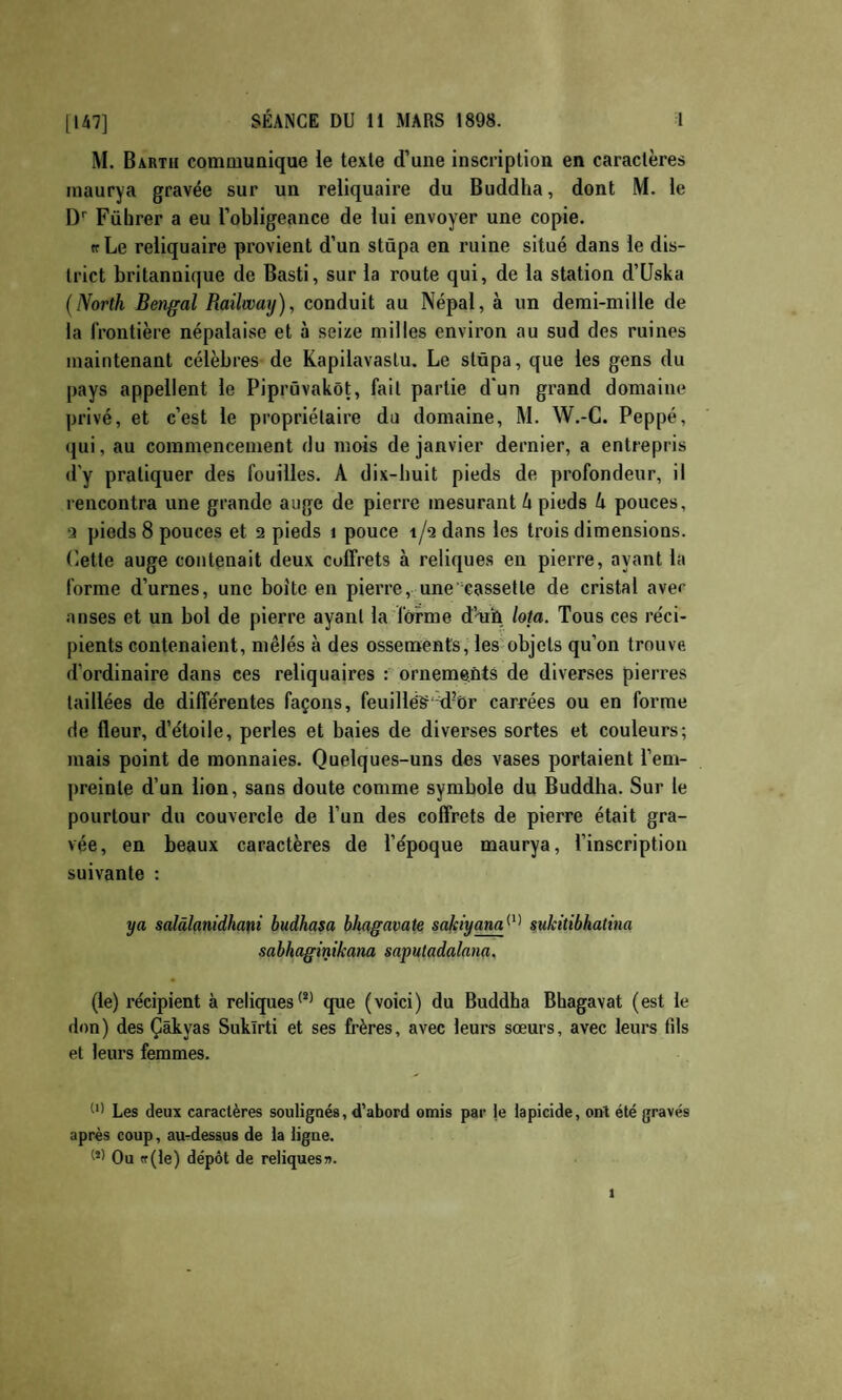 M. Bartu communique le texte d’une inscription en caractères maurya gravée sur un reliquaire du Buddha, dont M. le D'' Führer a eu l’obligeance de lui envoyer une copie. ff Le reliquaire provient d’un stûpa en ruine situé dans le dis¬ trict britannique de Basti, sur la route qui, de la station d’Uska (North Bengal Railwmj), conduit au Népal, à un demi-mille de la frontière népalaise et à seize milles environ au sud des ruines maintenant célèbres de Kapilavaslu. Le stüpa, que les gens du pays appellent le Piprüvakôt, fait partie d'un grand domaine privé, et c’est le propriétaire du domaine, M. W.-C. Peppé, qui, au commencement du mois de janvier dernier, a entrepris d'y pratiquer des fouilles. A dix-huit pieds de profondeur, il rencontra une grande auge de pierre mesurant U pieds U pouces, a pieds 8 pouces et 2 pieds i pouce t/a dans les trois dimensions, dette auge contenait deux coffrets à reliques en pierre, ayant la forme d’urnes, une boîte en pierre, une‘cassette de cristal aver anses et un bol de pierre ayant la forme d’ath Iota. Tous ces réci¬ pients contenaient, mêlés à des ossements, les objets qu’on trouve d’ordinaire dans ces reliquaires : ornements de diverses pierres taillées de différentes façons, feuillég'^d’or carrées ou en forme de fleur, d’étoile, perles et baies de diverses sortes et couleurs; mais point de monnaies. Quelques-uns des vases portaient l’em¬ preinte d’un lion, sans doute comme symbole du Buddha. Sur le pourtour du couvercle de l’un des coffrets de pierre était gra¬ vée, en beaux caractères de l’époque maurya, l’inscription suivante : ya salâlanidham budhasa bhagavate safciyam^^^ sukitibkatina sabhagintkana saputadalana. (le) récipient à reliques*’^ que (voici) du Buddha Bhagavat (est le don) des Çâkyas Suklrti et ses frères, avec leurs sœurs, avec leurs fds et leurs femmes. Les deux caractères soulignés, d’abord omis par te iapicide, ont été gravés après coup, au-dessus de la ligue. W Ou <r(le) dépôt de reliques».