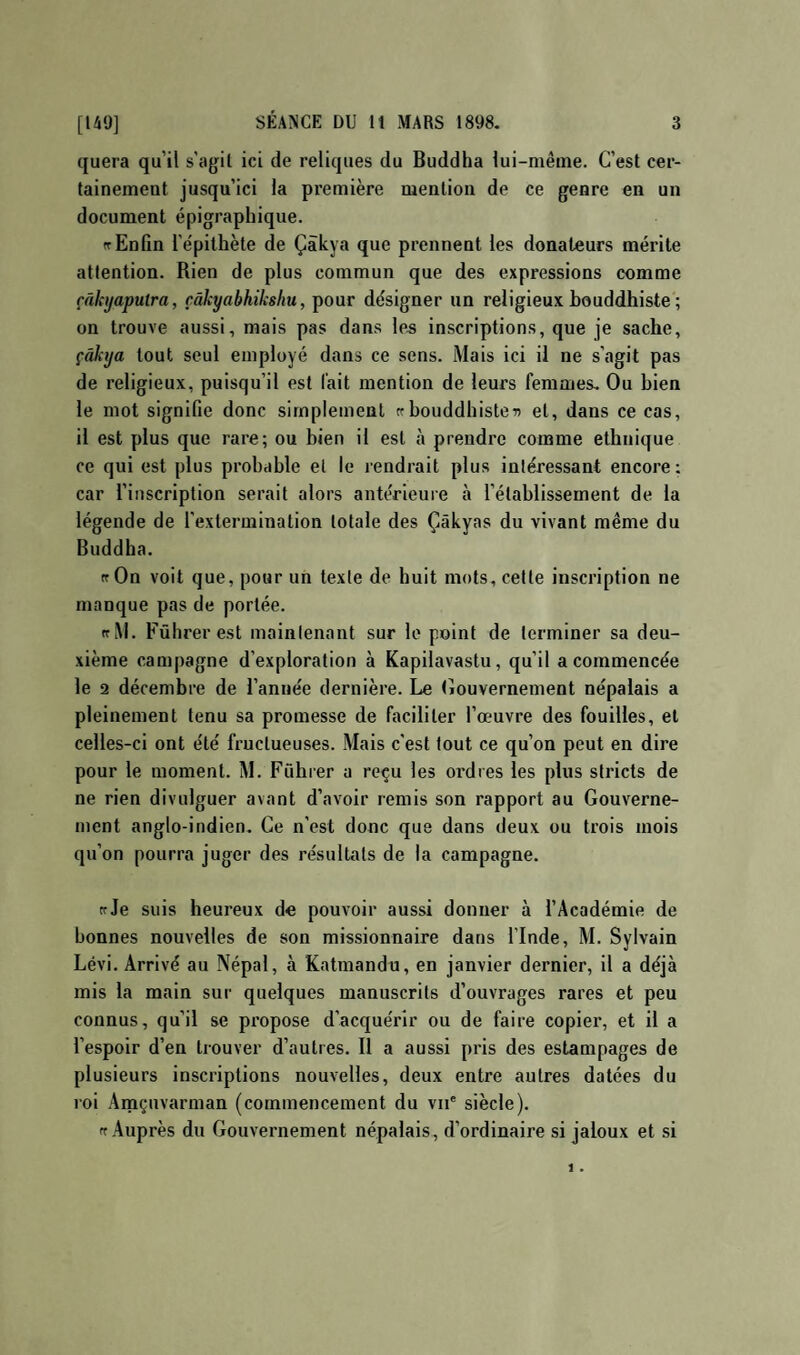 quera qu’il s’agil ici de reliques du Buddha lui-même. C’est cer¬ tainement jusqu’ici la première mention de ce genre en un document épigraphique. (T Enfin l’épithète de Çàkya que prennent les donateurs mérite attention. Rien de plus commun que des expressions comme râkijaputra, çâkyabhiksliu, pour désigner un religieux bouddhiste ; on trouve aussi, mais pas dans le^ inscriptions, que je sache, çàkija tout seul employé dans ce sens. Mais ici il ne s’agit pas de religieux, puisqu’il est fait mention de leurs femmes. Ou bien le mot signifie donc simplement ce bouddhistes et, dans ce cas, il est plus que rare; ou bien il est à prendre comme ethnique ce qui est plus probable el le lendrait plus intéressant encore; car l’inscription serait alors antérieure à l’établissement de la légende de l’extermination totale des Çâkyas du vivant même du Buddha. (cOn voit que, pour un texte de huit mots, cette inscription ne manque pas de portée. ccM. Fûhrerest maintenant sur le point de terminer sa deu¬ xième campagne d’exploration à Kapilavastu, qu’il a commencée le 2 décembre de l’année dernière. Le (iouvernement népalais a pleinement tenu sa promesse de faciliter l’œuvre des fouilles, el celles-ci ont été fructueuses. Mais c'est tout ce qu’on peut en dire pour le moment. M. Führer a re^u les oi’dres les plus stricts de ne rien divulguer avant d’avoir remis son rapport au Gouverne¬ ment anglo-indien. Ce n’est donc que dans deux ou trois mois qu’on pourra juger des résultats de la campagne. ccJe suis heureux de pouvoir aussi donner à l’Académie de bonnes nouvelles de son missionnaire dans l’Inde, M. Sylvain Lévi. Arrivé au Népal, à Katmandu, en janvier dernier, il a déjà mis la main sur quelques manuscrits d’ouvrages rares et peu connus, qu’il se propose d’acquérir ou de faire copier, et il a l’espoir d’en trouver d’autres. II a aussi pris des estampages de plusieurs inscriptions nouvelles, deux entre autres datées du roi Amçuvarman (commencement du vu' siècle). ft Auprès du Gouvernement népalais, d’ordinaire si jaloux et si