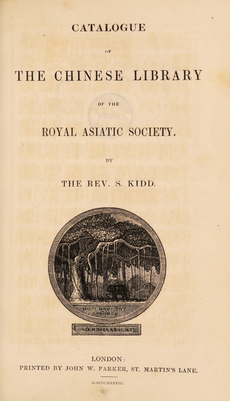 CATALOGUE OF THE CHINESE LIBRARY OF THE ROYAL ASIATIC SOCIETY. THE REV. S. KIDD. LONDON: PRINTED BY .JOHN W. PARKER, ST. MARTIN’S LANE. iM.DCCC.XXXVriI.