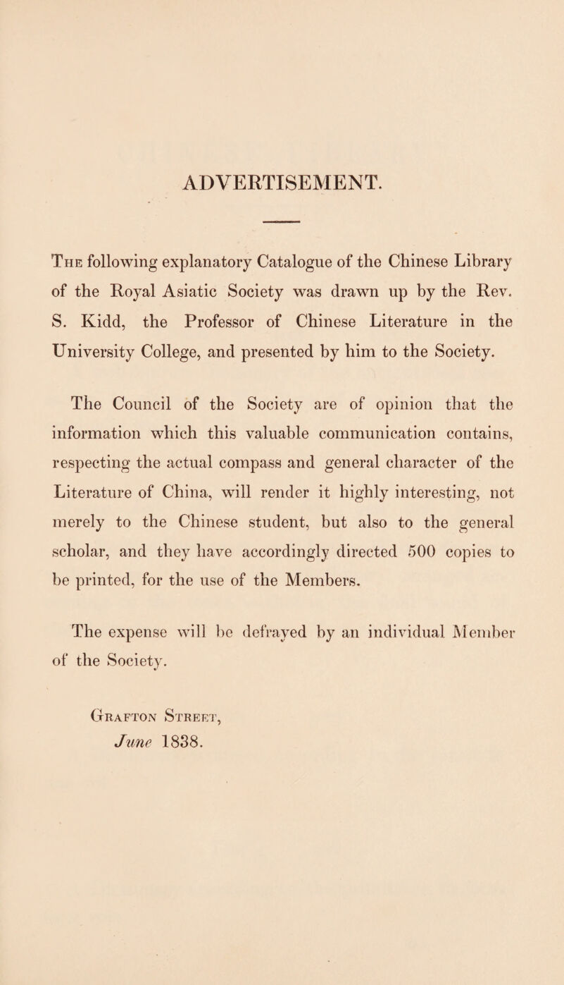 ADVERTISEMENT. The following explanatory Catalogue of the Chinese Library of the Royal Asiatic Society was drawn up by the Rev. S. Kidd, the Professor of Chinese Literature in the University College, and presented by him to the Society. The Council of the Society are of opinion that the information which this valuable communication contains, respecting the actual compass and general character of the Literature of China, will render it highly interesting, not merely to the Chinese student, but also to the general scholar, and they have accordingly directed 500 copies to be printed, for the use of the Members. The expense will he defrayed by an individual Member of the Society. Grafton Street, June 1838.