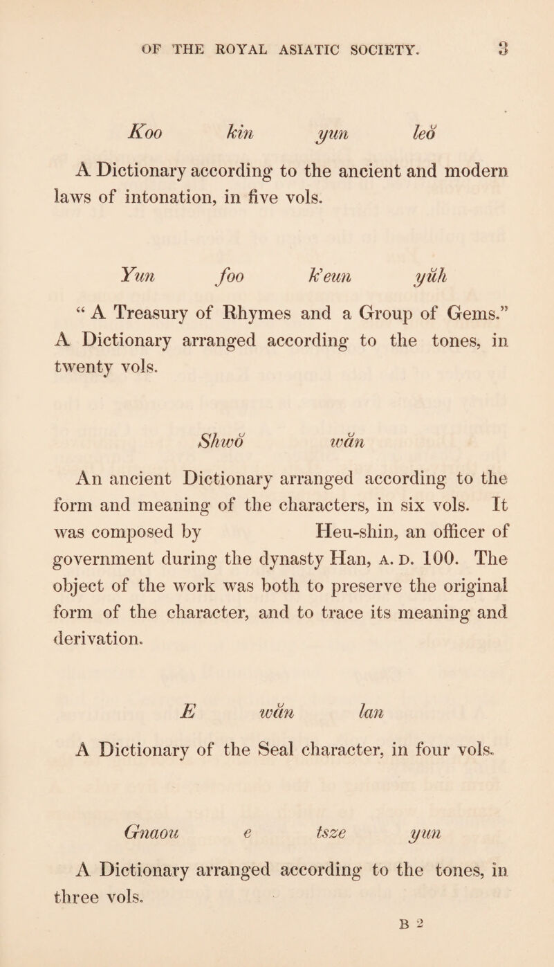 Koo kin yun leo A Dictionary according to the ancient and modern laws of intonation, in five vols. Yim foo k'eun yiih A Treasury of Rhymes and a Group of Gems.” A Dictionary arranged according to the tones, in twenty vols. Shwo wan An ancient Dictionary arranged according to the form and meaning of the characters, in six vols. It was composed by Heu-shin, an officer of government during the dynasty Han, a. d. 100. The object of the work was both to preserve the original form of the character, and to trace its meaning and derivation. E wan Ian A Dictionary of the Seal character, in four vols. Gnaou e tsze yun A Dictionary arranged according to the tones, in three vols.
