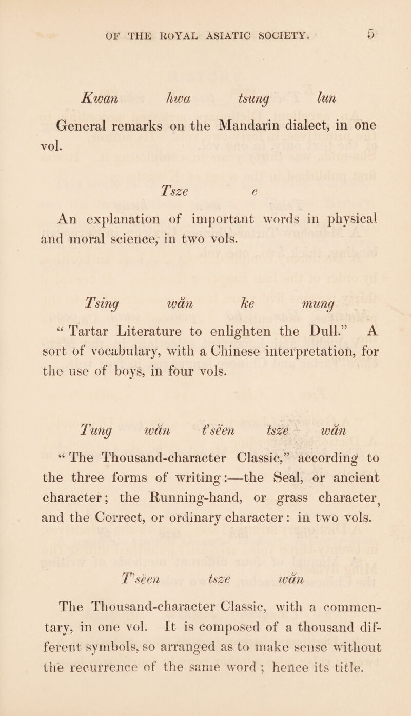 Kwan hwa tsung lun General remarks on the Mandarin dialect, in one vol. Tsze e An explanation of important words in physical and moral science, in two vols. Tsing loan ke mung “ Tartar Literature to enlighten the Dull.” A sort of vocabulary, with a Chinese interpretation, for the use of boys, in four vols. wan f seen tsze wan “ The Thousand-character Classic,” according to the three forms of writing:—the Seal, or ancient character; the Running-hand, or grass character^ and the Correct, or ordinary character: in two vols. T'seen tsze wan The Thousand-character Classic, with a commen¬ tary, in one vol. It is composed of a thousand dif¬ ferent symbols, so arranged as to make sense without the recurrence of the same word ; hence its title.