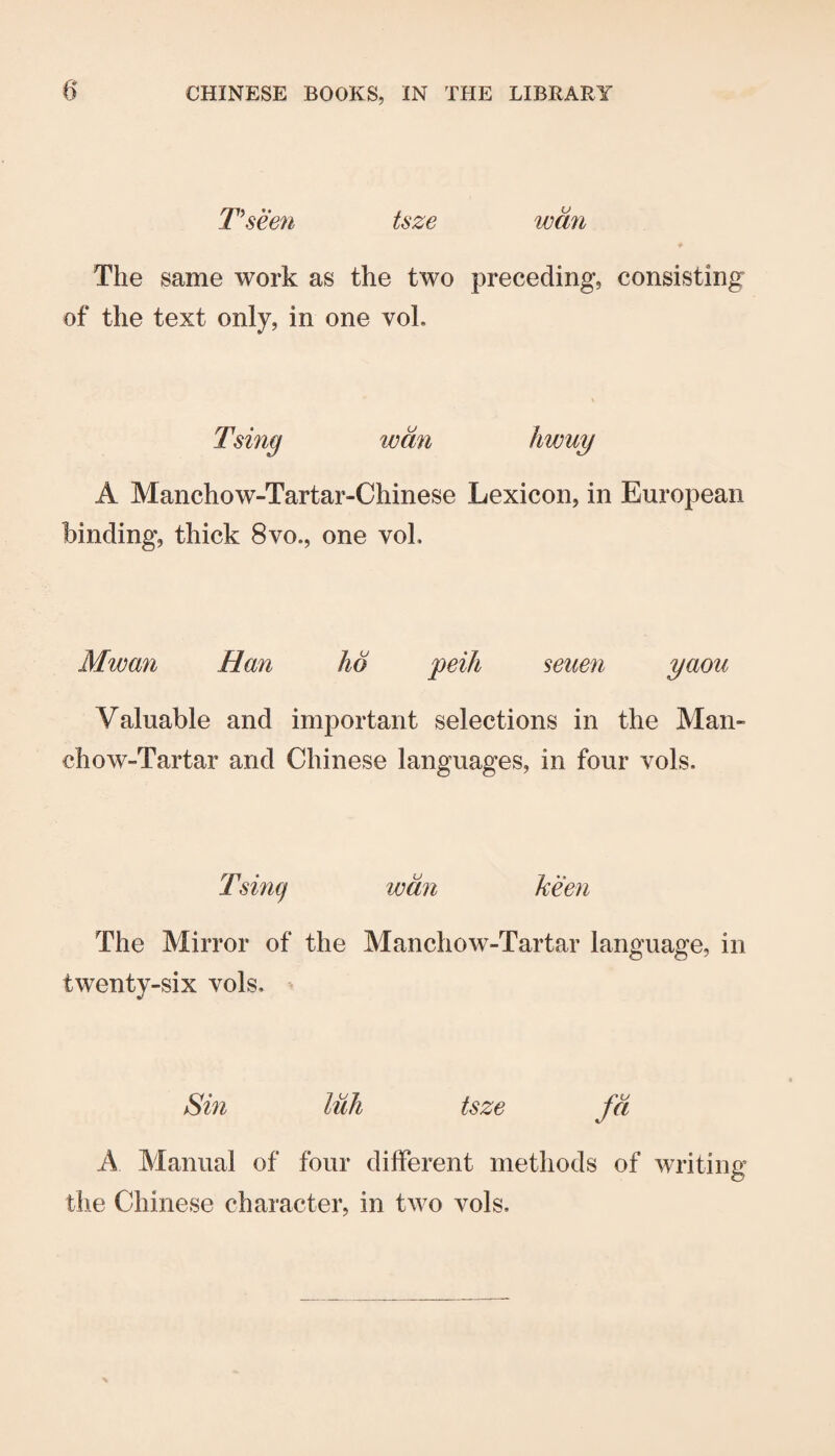T\seen tsze wan The same work as the two preceding, consisting of the text only, in one voL Tsing wan hwuy A Manchow-Tartar-Chinese Lexicon, in European binding, thick 8vo., one voL Mwan Han ho peih seuen yaou Valuable and important selections in the Man- chow-Tartar and Chinese languages, in four vols. Tsincj wan keen The Mirror of the Manchow-Tartar language, in twenty-six vols. Sin luh tsze fa A Manual of four different methods of writing the Chinese character, in two vols.