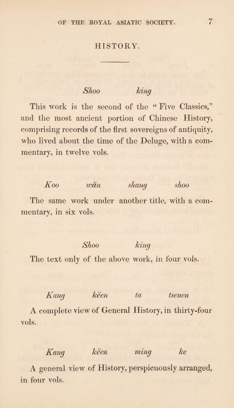 HISTORY. Shoo This work is the second of the “ Five Classics,” and the most ancient portion of Chinese History, comprising records of the first sovereigns of antiquity, who lived about the time of the Deluge, with a com¬ mentary, in twelve vols. Koo wan shang shoo The same work under another title, with a com¬ mentary, in six vols. Shoo The text only of the above work, in four vols. Kang keen ta tseuen A complete view of General History, in thirty-four vols. Kang A general in four vols. Men ming ke view of History, perspicuously arranged.