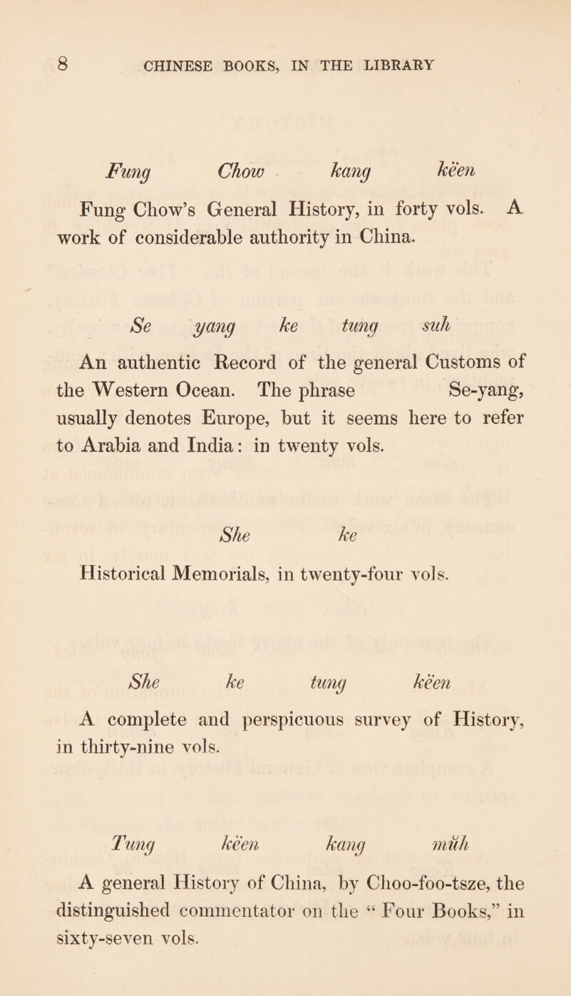 Fung Chow hang keen Fung Chow’s General History, in forty vols. A work of considerable authority in China. Se yang he tung suh An authentic Record of the general Customs of the Western Ocean. The phrase Se-yang, usually denotes Europe, but it seems here to refer to Arabia and India: in twenty vols. She he Historical Memorials, in twenty-four vols. She he tung keen A complete and perspicuous survey of History, in thirty-nine vols. Tung keen hang niuh A general History of China, by Choo-foo-tsze, the distinguished commentator on the “ Four Books,” in sixty-seven vols.