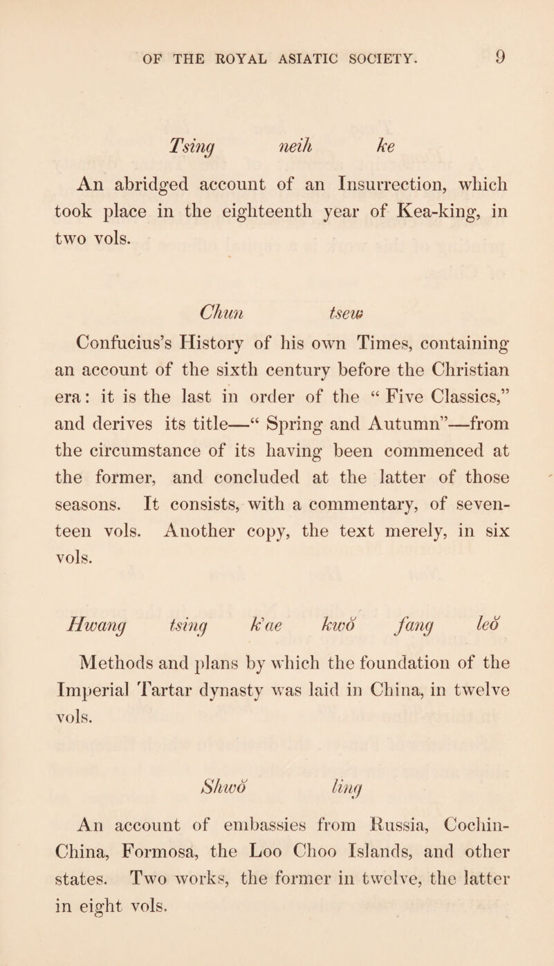 Tsmg neili ke An abridged account of an Insurrection, which took place in the eighteenth year of Kea-king, in two vols. Chtm tsei^ Confucius’s History of his own Times, containing an account of the sixth century before the Christian era: it is the last in order of the “ Five Classics,” and derives its title—“ Spring and Autumn”—from the circumstance of its having been commenced at the former, and concluded at the latter of those seasons. It consists, with a commentary, of seven¬ teen vols. Another copy, the text merely, in six vols. Hwang tsmg k\ie kwo fang led Methods and plans by which the foundation of the Imperial Tartar dynasty was laid in China, in twelve vols. An account of embassies from Russia, Cochin- China, Formosa, the Loo Choo Islands, and other states. Two works, the former in twelve, the latter in eight vols.
