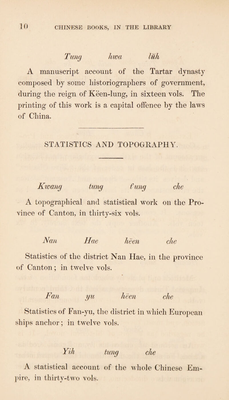 liwa A manuscript account of the Tartar dynasty composed by some historiographers of government, during the reign of Keen-lung, in sixteen vols. The printing of this work is a capital offence by the laws of China. STATISTICS AND TOPOGRAPHY. Kwang tung t'ung die A topographical and statistical work on the Pro¬ vince of Canton, in thirty-six vols. Nan Hae keen die Statistics of the district Nan Hae, in the province of Canton; in twelve vols. Fan yu keen die Statistics of Fan-yu, the district in which European ships anchor; in twelve vols. Yih tung die A statistical account of the whole Chinese Em¬ pire, in thirty-two vols.