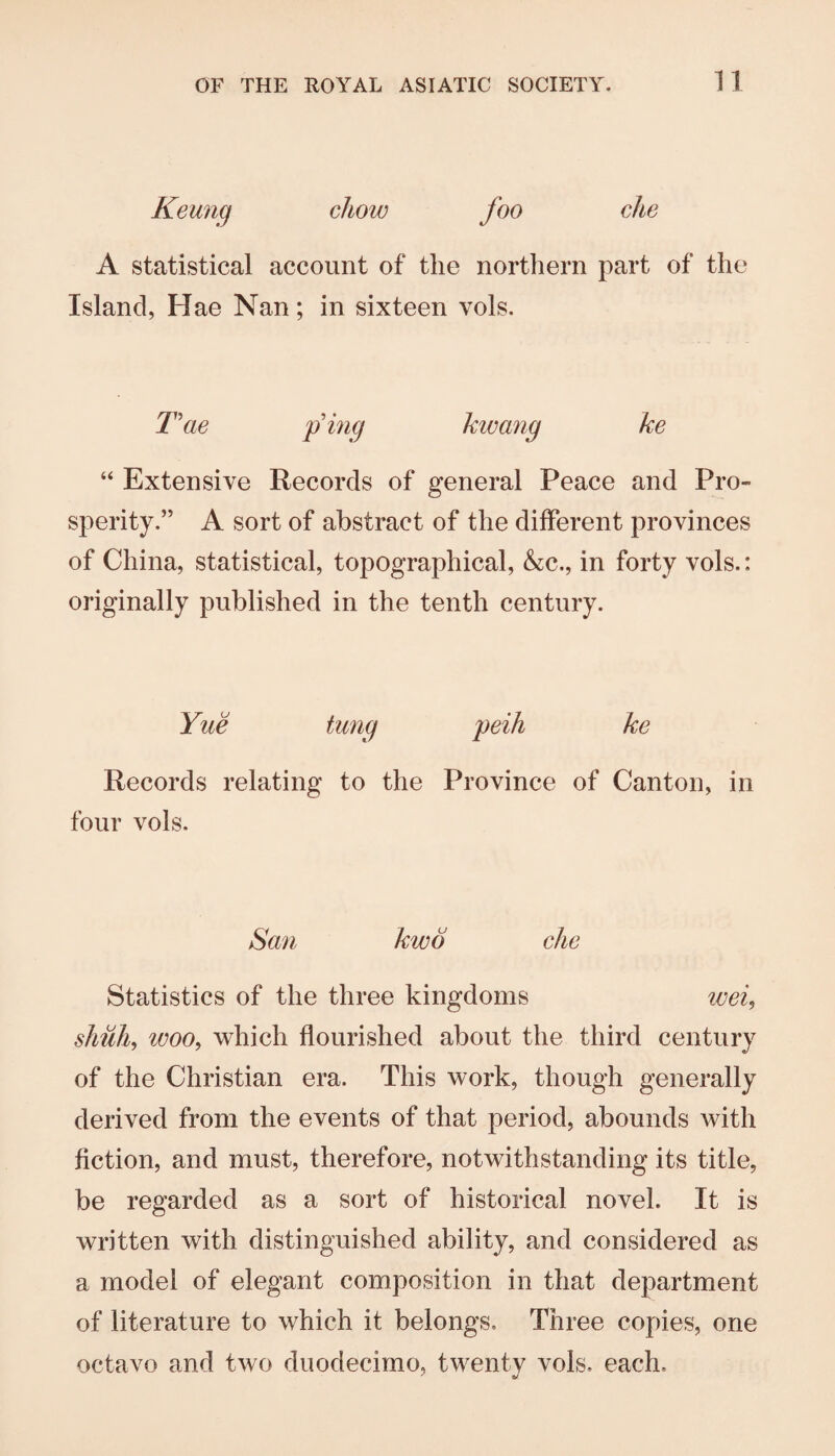 Keung chow foo che A statistical account of the northern part of the Island, Hae Nan; in sixteen vols. T'ae p’mg kwang ke “ Extensive Records of general Peace and Pro¬ sperity,” A sort of abstract of the different provinces of China, statistical, topographical, &c., in forty vols.: originally published in the tenth century. Yue tung peih ke Records relating to the Province of Canton, in four vols. San kwo che Statistics of the three kingdoms weU shuh^ woo^ which flourished about the third century of the Christian era. This work, though generally derived from the events of that period, abounds with fiction, and must, therefore, notwithstanding its title, be regarded as a sort of historical novel. It is written with distinguished ability, and considered as a model of elegant composition in that department of literature to which it belongs. Three copies, one octavo and two duodecimo, twenty vols. each.