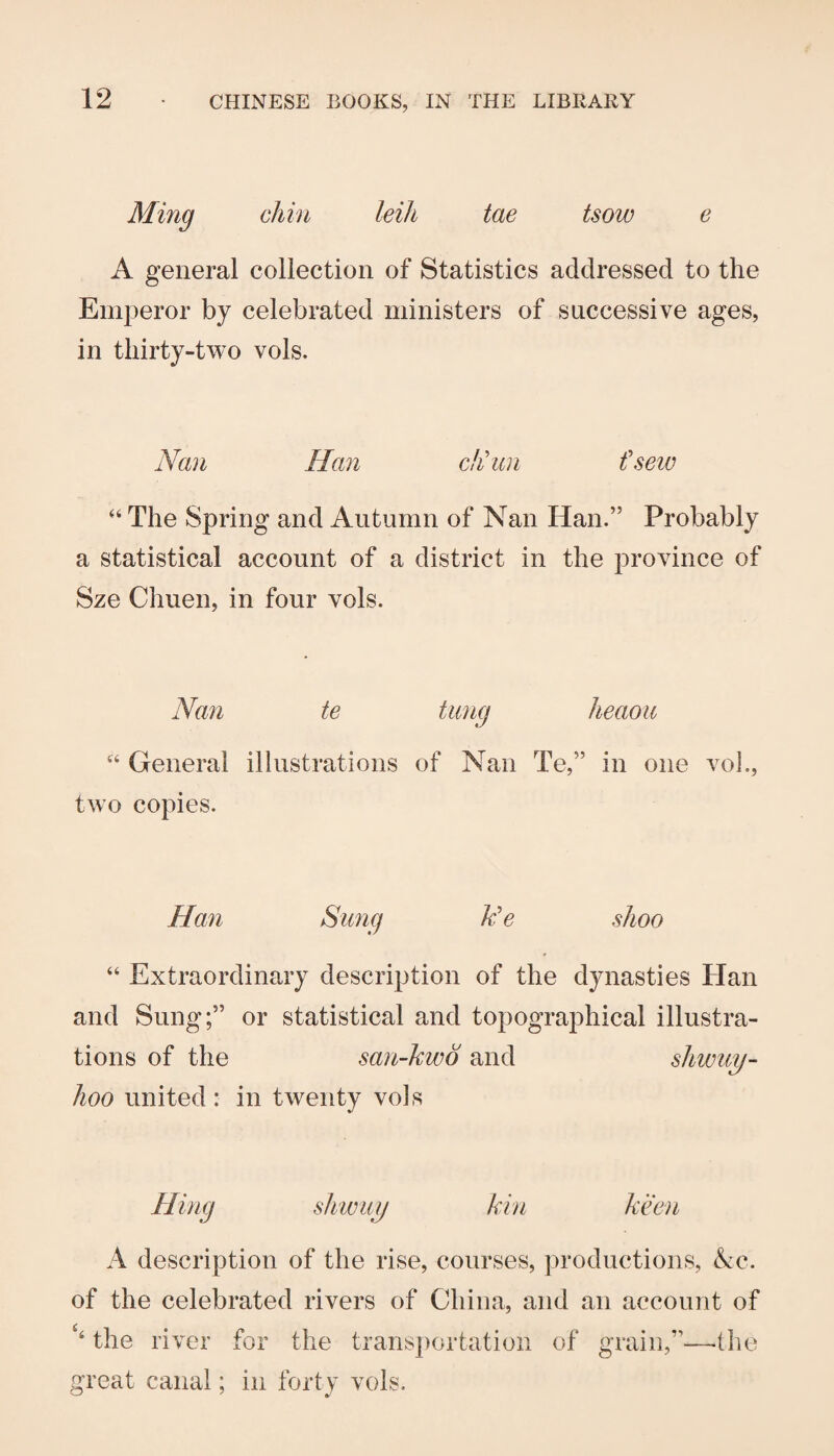 Ming chin leih tae tsow e A general collection of Statistics addressed to the Emperor by celebrated ministers of successive ages, in tliirty-two vols. Nan Han chhin fsew “ The Spring and Autumn of Nan Han.” Probably a statistical account of a district in the province of Sze Chuen, in four vols. Nan te tung heaou “ General illustrations of Nan Te,” in one vol., two copies. Hail Sung k'e shoo “ Extraordinary description of the dynasties Han and Sung;” or statistical and topographical illustra¬ tions of the san-kwo and shwuy- lioo united : in twenty vols Hing shwuy kin keen A description of the rise, courses, productions, (kc. of the celebrated rivers of China, and an account of ‘‘ the river for the transportation of grain,”-—(he great canal; in forty vols.