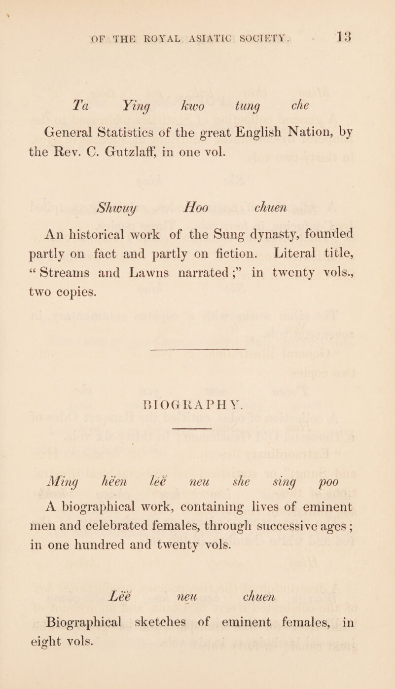 Ta Ymg kwo tung die General Statistics of the great English Nation, by the Rev. C. GiitzlalF, in one vol. Shwuy Hoo diuen An historical work of the Sung dynasty, founded partly on fact and partly on fiction. Literal title, “ Streams and Lawns narratedin twenty vols., two copies. niOGKAPH Y. Ming keen lee neu she sing poo A biographical work, containing lives of eminent men and celebrated females, through successive ages ; in one hundred and twenty vols. Lee neu diuen Biographical sketches of eminent females, in eight vols.