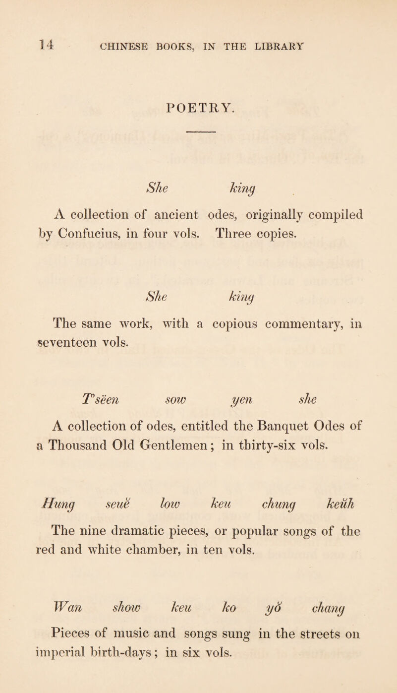 POETRY. She A collection of ancient odes, originally compiled by Confucius, in four vols. Three copies. She king The same work, with a copious commentary, in seventeen vols. Tseen sow yen she A collection of odes, entitled the Banquet Odes of a Thousand Old Gentlemen; in thirty-six vols. Hung seue loiv keu chung keiih The nine dramatic pieces, or popular songs of the red and white chamber, in ten vols. Wan show keu ko yd chang Pieces of music and songs sung in the streets on imperial birth-days; in six vols.
