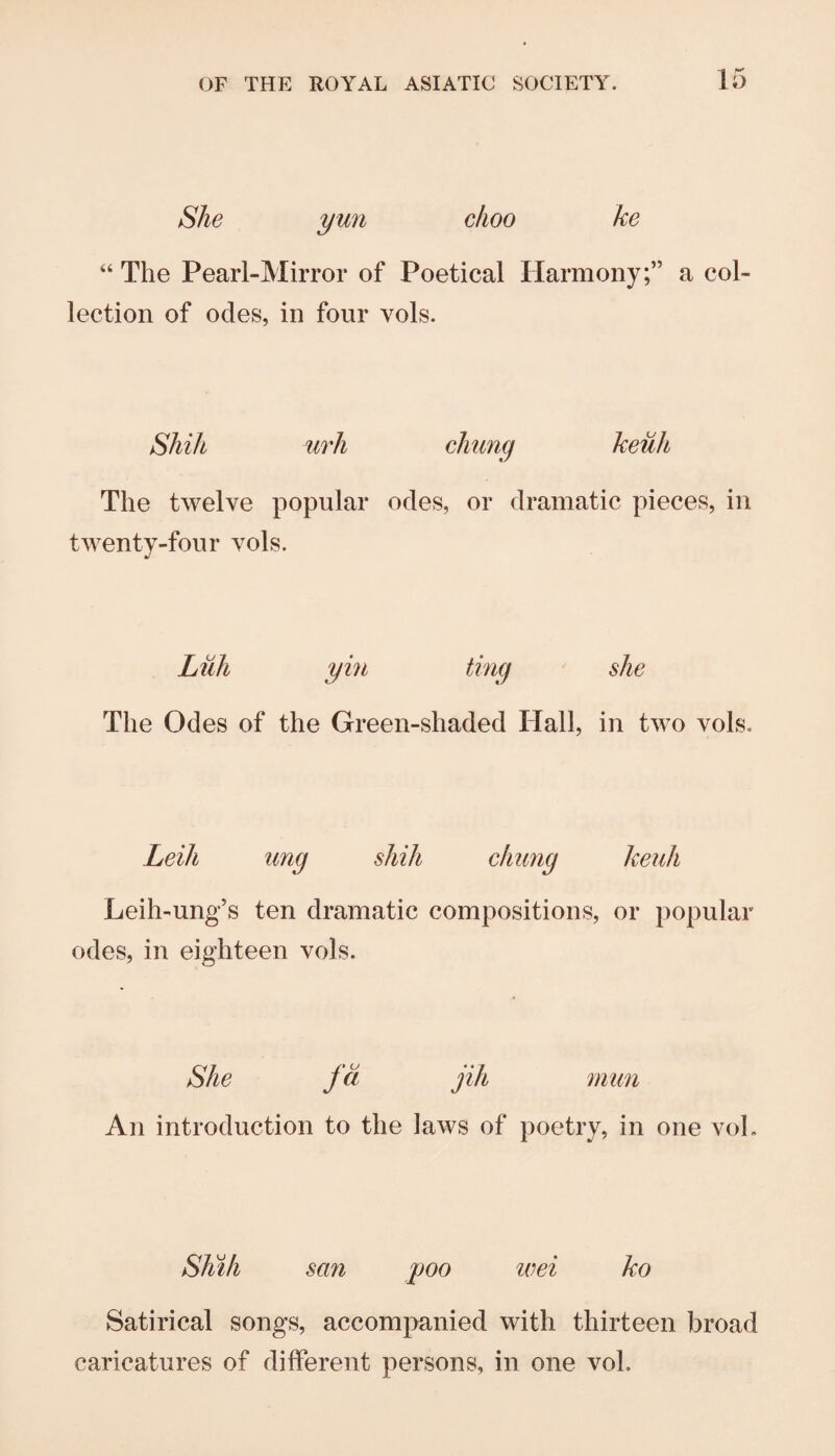 She yun clioo ke “ The Pearl-Mirror of Poetical Harmony;” a col¬ lection of odes, in four vols. Shih urh cJiimg keuh The twelve popular odes, or dramatic pieces, in twenty-four vols. Luh yin ting she The Odes of the Green-shaded Hall, in two vols. Leih ung shih chiing keuh Leih-ung’s ten dramatic compositions, or popular odes, in eighteen vols. She fci jih mun An introduction to the laws of poetry, in one voL Shih san poo wei ko Satirical songs, accompanied with thirteen broad caricatures of different persons, in one vol.